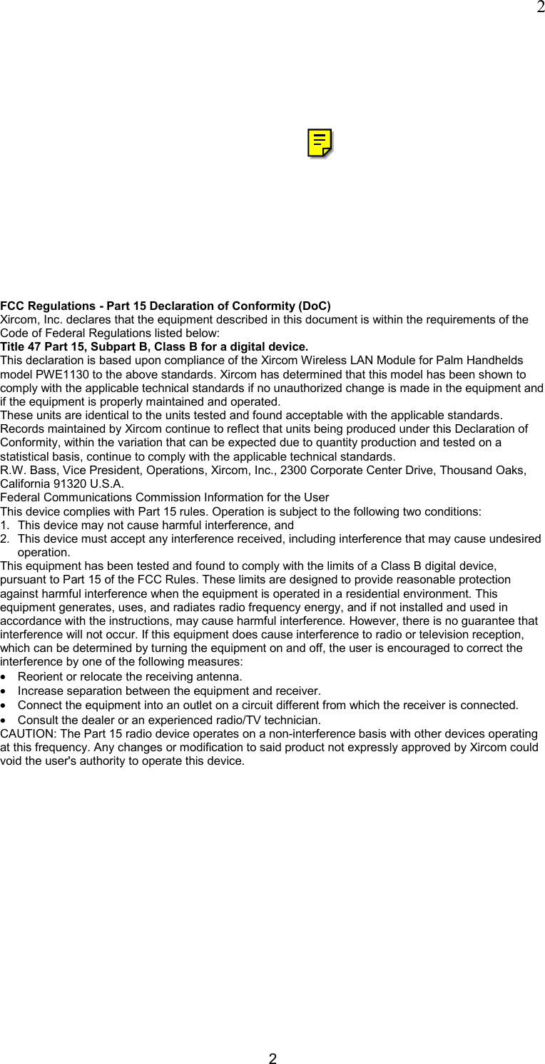  2 2  FCC Regulations - Part 15 Declaration of Conformity (DoC) Xircom, Inc. declares that the equipment described in this document is within the requirements of the Code of Federal Regulations listed below:  Title 47 Part 15, Subpart B, Class B for a digital device.  This declaration is based upon compliance of the Xircom Wireless LAN Module for Palm Handhelds model PWE1130 to the above standards. Xircom has determined that this model has been shown to comply with the applicable technical standards if no unauthorized change is made in the equipment and if the equipment is properly maintained and operated.  These units are identical to the units tested and found acceptable with the applicable standards. Records maintained by Xircom continue to reflect that units being produced under this Declaration of Conformity, within the variation that can be expected due to quantity production and tested on a statistical basis, continue to comply with the applicable technical standards.  R.W. Bass, Vice President, Operations, Xircom, Inc., 2300 Corporate Center Drive, Thousand Oaks, California 91320 U.S.A.  Federal Communications Commission Information for the User This device complies with Part 15 rules. Operation is subject to the following two conditions: 1.  This device may not cause harmful interference, and 2.  This device must accept any interference received, including interference that may cause undesired operation. This equipment has been tested and found to comply with the limits of a Class B digital device, pursuant to Part 15 of the FCC Rules. These limits are designed to provide reasonable protection against harmful interference when the equipment is operated in a residential environment. This equipment generates, uses, and radiates radio frequency energy, and if not installed and used in accordance with the instructions, may cause harmful interference. However, there is no guarantee that interference will not occur. If this equipment does cause interference to radio or television reception, which can be determined by turning the equipment on and off, the user is encouraged to correct the interference by one of the following measures: &bull;  Reorient or relocate the receiving antenna.  &bull;  Increase separation between the equipment and receiver.  &bull;  Connect the equipment into an outlet on a circuit different from which the receiver is connected.  &bull;  Consult the dealer or an experienced radio/TV technician. CAUTION: The Part 15 radio device operates on a non-interference basis with other devices operating at this frequency. Any changes or modification to said product not expressly approved by Xircom could void the user's authority to operate this device.          