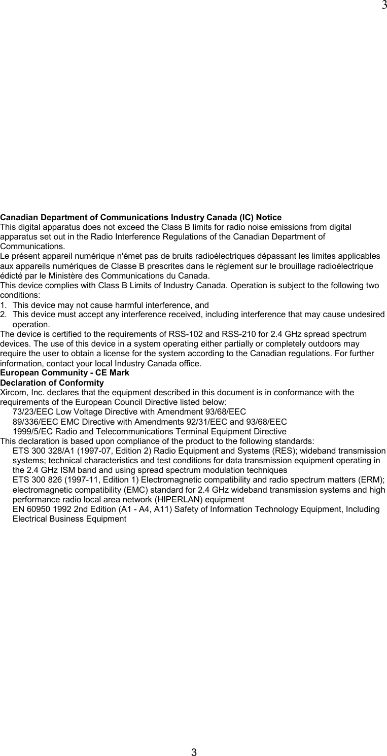  3 3   Canadian Department of Communications Industry Canada (IC) Notice This digital apparatus does not exceed the Class B limits for radio noise emissions from digital apparatus set out in the Radio Interference Regulations of the Canadian Department of Communications. Le pr&eacute;sent appareil num&eacute;rique n'&eacute;met pas de bruits radio&eacute;lectriques d&eacute;passant les limites applicables aux appareils num&eacute;riques de Classe B prescrites dans le r&egrave;glement sur le brouillage radio&eacute;lectrique &eacute;dict&eacute; par le Minist&egrave;re des Communications du Canada.  This device complies with Class B Limits of Industry Canada. Operation is subject to the following two conditions: 1.  This device may not cause harmful interference, and 2.  This device must accept any interference received, including interference that may cause undesired operation. The device is certified to the requirements of RSS-102 and RSS-210 for 2.4 GHz spread spectrum devices. The use of this device in a system operating either partially or completely outdoors may require the user to obtain a license for the system according to the Canadian regulations. For further information, contact your local Industry Canada office.  European Community - CE Mark Declaration of Conformity Xircom, Inc. declares that the equipment described in this document is in conformance with the requirements of the European Council Directive listed below:  73/23/EEC Low Voltage Directive with Amendment 93/68/EEC 89/336/EEC EMC Directive with Amendments 92/31/EEC and 93/68/EEC 1999/5/EC Radio and Telecommunications Terminal Equipment Directive  This declaration is based upon compliance of the product to the following standards:  ETS 300 328/A1 (1997-07, Edition 2) Radio Equipment and Systems (RES); wideband transmission systems; technical characteristics and test conditions for data transmission equipment operating in the 2.4 GHz ISM band and using spread spectrum modulation techniques ETS 300 826 (1997-11, Edition 1) Electromagnetic compatibility and radio spectrum matters (ERM); electromagnetic compatibility (EMC) standard for 2.4 GHz wideband transmission systems and high performance radio local area network (HIPERLAN) equipment  EN 60950 1992 2nd Edition (A1 - A4, A11) Safety of Information Technology Equipment, Including Electrical Business Equipment 