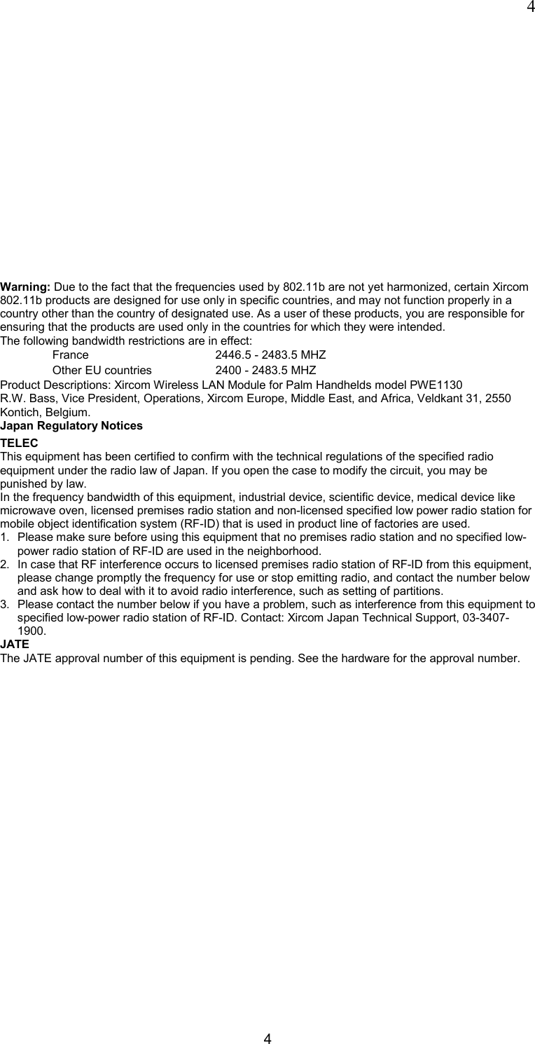  4 4 Warning: Due to the fact that the frequencies used by 802.11b are not yet harmonized, certain Xircom 802.11b products are designed for use only in specific countries, and may not function properly in a country other than the country of designated use. As a user of these products, you are responsible for ensuring that the products are used only in the countries for which they were intended. The following bandwidth restrictions are in effect: France     2446.5 - 2483.5 MHZ Other EU countries     2400 - 2483.5 MHZ Product Descriptions: Xircom Wireless LAN Module for Palm Handhelds model PWE1130  R.W. Bass, Vice President, Operations, Xircom Europe, Middle East, and Africa, Veldkant 31, 2550 Kontich, Belgium.  Japan Regulatory Notices TELEC This equipment has been certified to confirm with the technical regulations of the specified radio equipment under the radio law of Japan. If you open the case to modify the circuit, you may be punished by law. In the frequency bandwidth of this equipment, industrial device, scientific device, medical device like microwave oven, licensed premises radio station and non-licensed specified low power radio station for mobile object identification system (RF-ID) that is used in product line of factories are used. 1.  Please make sure before using this equipment that no premises radio station and no specified low-power radio station of RF-ID are used in the neighborhood. 2.  In case that RF interference occurs to licensed premises radio station of RF-ID from this equipment, please change promptly the frequency for use or stop emitting radio, and contact the number below and ask how to deal with it to avoid radio interference, such as setting of partitions. 3.  Please contact the number below if you have a problem, such as interference from this equipment to specified low-power radio station of RF-ID. Contact: Xircom Japan Technical Support, 03-3407-1900. JATE The JATE approval number of this equipment is pending. See the hardware for the approval number. 