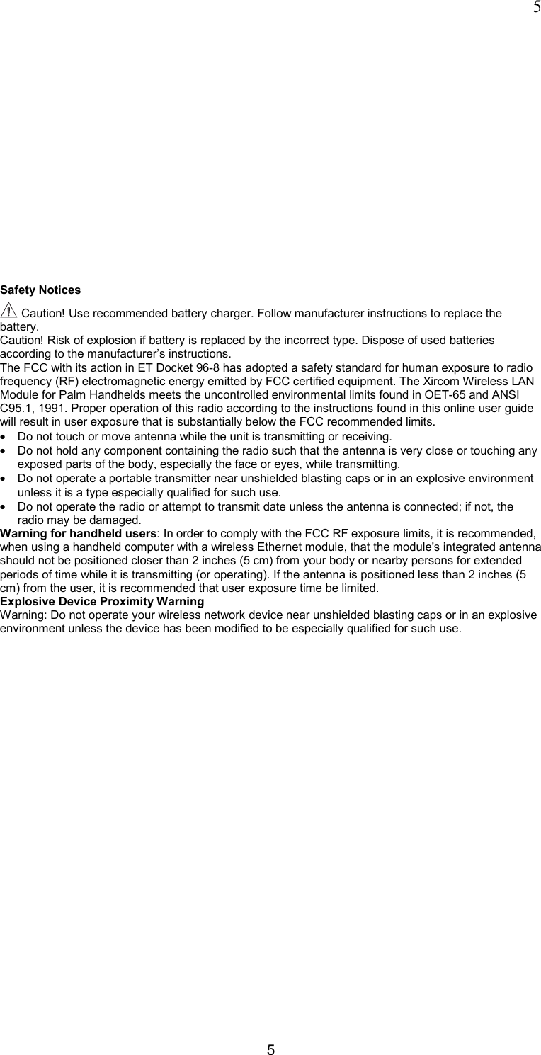 5 5 Safety Notices  Caution! Use recommended battery charger. Follow manufacturer instructions to replace the battery. Caution! Risk of explosion if battery is replaced by the incorrect type. Dispose of used batteries according to the manufacturer&rsquo;s instructions. The FCC with its action in ET Docket 96-8 has adopted a safety standard for human exposure to radio frequency (RF) electromagnetic energy emitted by FCC certified equipment. The Xircom Wireless LAN Module for Palm Handhelds meets the uncontrolled environmental limits found in OET-65 and ANSI C95.1, 1991. Proper operation of this radio according to the instructions found in this online user guide will result in user exposure that is substantially below the FCC recommended limits. &bull;  Do not touch or move antenna while the unit is transmitting or receiving.  &bull;  Do not hold any component containing the radio such that the antenna is very close or touching any exposed parts of the body, especially the face or eyes, while transmitting.  &bull;  Do not operate a portable transmitter near unshielded blasting caps or in an explosive environment unless it is a type especially qualified for such use.  &bull;  Do not operate the radio or attempt to transmit date unless the antenna is connected; if not, the radio may be damaged.  Warning for handheld users: In order to comply with the FCC RF exposure limits, it is recommended, when using a handheld computer with a wireless Ethernet module, that the module's integrated antenna should not be positioned closer than 2 inches (5 cm) from your body or nearby persons for extended periods of time while it is transmitting (or operating). If the antenna is positioned less than 2 inches (5 cm) from the user, it is recommended that user exposure time be limited. Explosive Device Proximity Warning Warning: Do not operate your wireless network device near unshielded blasting caps or in an explosive environment unless the device has been modified to be especially qualified for such use.  