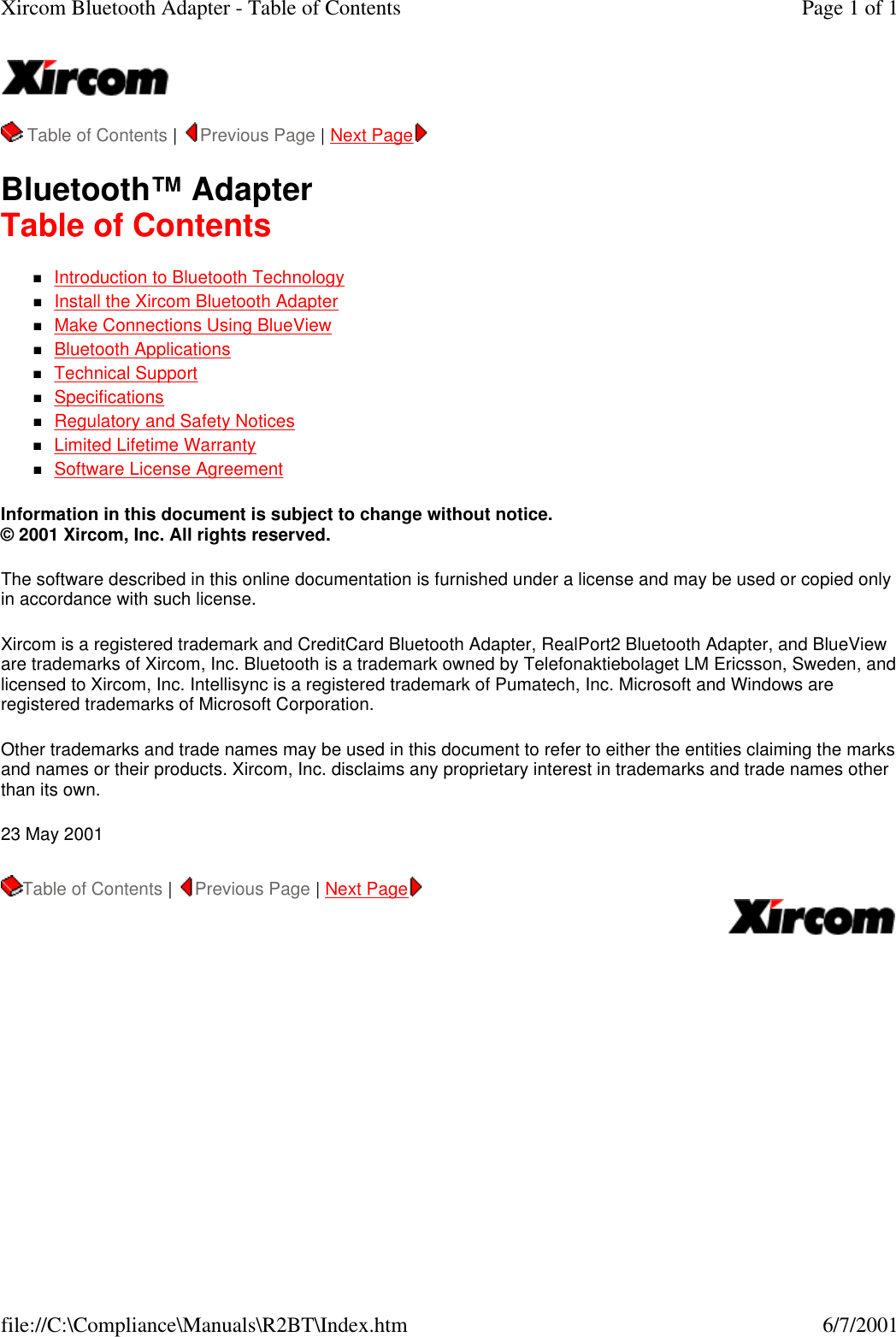   Table of Contents |  Previous Page | Next Page   Bluetooth&trade; Adapter Table of Contents nIntroduction to Bluetooth Technology  nInstall the Xircom Bluetooth Adapter  nMake Connections Using BlueView  nBluetooth Applications  nTechnical Support  nSpecifications  nRegulatory and Safety Notices  nLimited Lifetime Warranty  nSoftware License Agreement  Information in this document is subject to change without notice. &copy; 2001 Xircom, Inc. All rights reserved.  The software described in this online documentation is furnished under a license and may be used or copied only in accordance with such license.  Xircom is a registered trademark and CreditCard Bluetooth Adapter, RealPort2 Bluetooth Adapter, and BlueView are trademarks of Xircom, Inc. Bluetooth is a trademark owned by Telefonaktiebolaget LM Ericsson, Sweden, and licensed to Xircom, Inc. Intellisync is a registered trademark of Pumatech, Inc. Microsoft and Windows are registered trademarks of Microsoft Corporation.  Other trademarks and trade names may be used in this document to refer to either the entities claiming the marks and names or their products. Xircom, Inc. disclaims any proprietary interest in trademarks and trade names other than its own.  23 May 2001 Table of Contents |  Previous Page | Next Page   Page 1 of 1Xircom Bluetooth Adapter - Table of Contents6/7/2001file://C:\Compliance\Manuals\R2BT\Index.htm