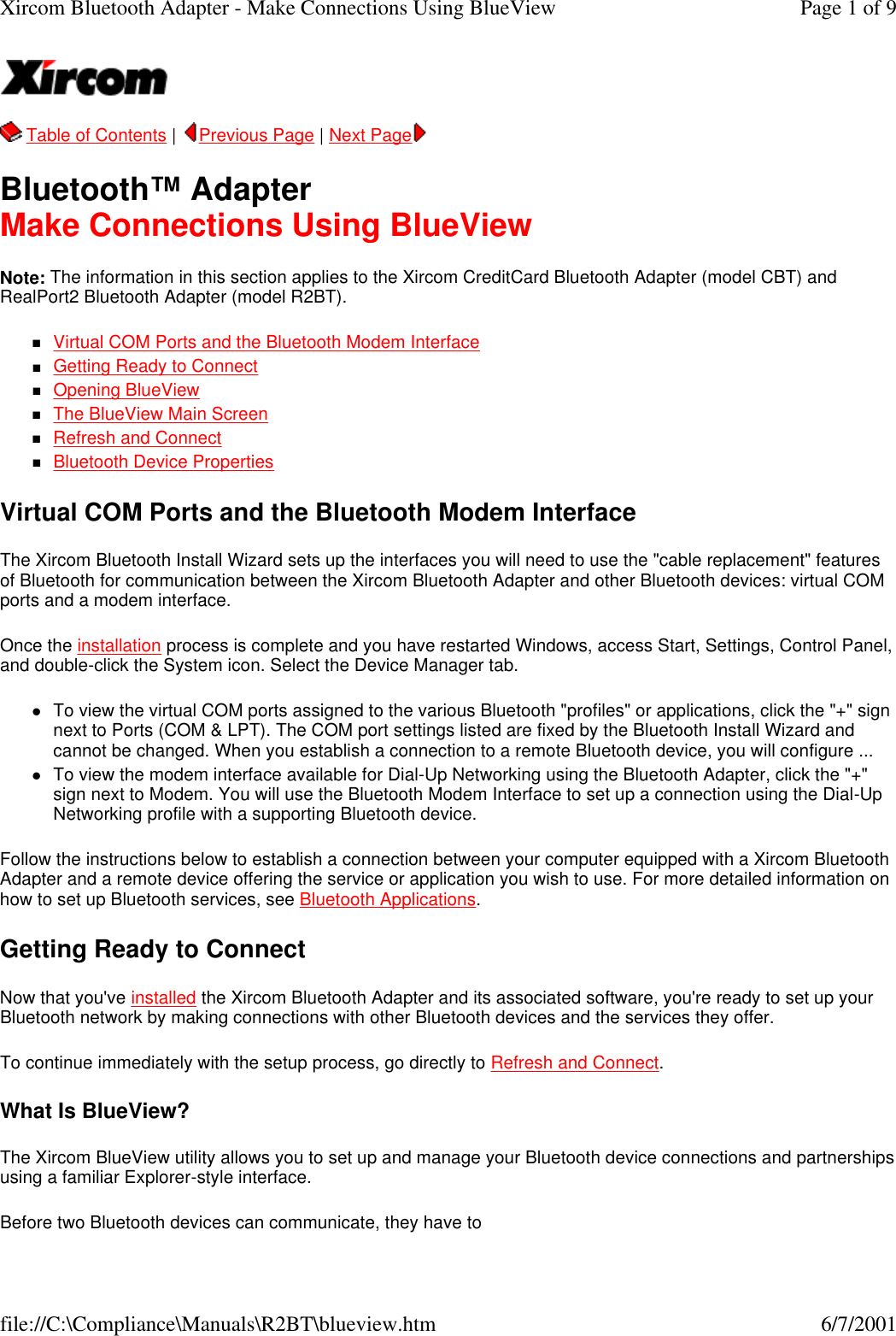  Table of Contents |  Previous Page | Next Page   Bluetooth&trade; Adapter Make Connections Using BlueView Note: The information in this section applies to the Xircom CreditCard Bluetooth Adapter (model CBT) and RealPort2 Bluetooth Adapter (model R2BT). nVirtual COM Ports and the Bluetooth Modem Interface  nGetting Ready to Connect  nOpening BlueView  nThe BlueView Main Screen  nRefresh and Connect  nBluetooth Device Properties  Virtual COM Ports and the Bluetooth Modem Interface The Xircom Bluetooth Install Wizard sets up the interfaces you will need to use the "cable replacement" features of Bluetooth for communication between the Xircom Bluetooth Adapter and other Bluetooth devices: virtual COM ports and a modem interface. Once the installation process is complete and you have restarted Windows, access Start, Settings, Control Panel, and double-click the System icon. Select the Device Manager tab. lTo view the virtual COM ports assigned to the various Bluetooth "profiles" or applications, click the "+" sign next to Ports (COM &amp; LPT). The COM port settings listed are fixed by the Bluetooth Install Wizard and cannot be changed. When you establish a connection to a remote Bluetooth device, you will configure ...  lTo view the modem interface available for Dial-Up Networking using the Bluetooth Adapter, click the "+" sign next to Modem. You will use the Bluetooth Modem Interface to set up a connection using the Dial-Up Networking profile with a supporting Bluetooth device.  Follow the instructions below to establish a connection between your computer equipped with a Xircom Bluetooth Adapter and a remote device offering the service or application you wish to use. For more detailed information on how to set up Bluetooth services, see Bluetooth Applications. Getting Ready to Connect Now that you've installed the Xircom Bluetooth Adapter and its associated software, you're ready to set up your Bluetooth network by making connections with other Bluetooth devices and the services they offer. To continue immediately with the setup process, go directly to Refresh and Connect. What Is BlueView? The Xircom BlueView utility allows you to set up and manage your Bluetooth device connections and partnerships using a familiar Explorer-style interface. Before two Bluetooth devices can communicate, they have to Page 1 of 9Xircom Bluetooth Adapter - Make Connections Using BlueView6/7/2001file://C:\Compliance\Manuals\R2BT\blueview.htm