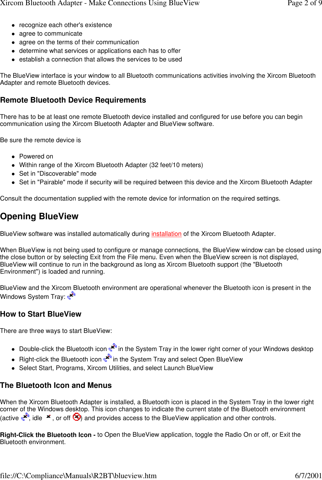 lrecognize each other's existence  lagree to communicate  lagree on the terms of their communication  ldetermine what services or applications each has to offer  lestablish a connection that allows the services to be used  The BlueView interface is your window to all Bluetooth communications activities involving the Xircom Bluetooth Adapter and remote Bluetooth devices. Remote Bluetooth Device Requirements There has to be at least one remote Bluetooth device installed and configured for use before you can begin communication using the Xircom Bluetooth Adapter and BlueView software. Be sure the remote device is lPowered on  lWithin range of the Xircom Bluetooth Adapter (32 feet/10 meters)  lSet in "Discoverable" mode  lSet in "Pairable" mode if security will be required between this device and the Xircom Bluetooth Adapter  Consult the documentation supplied with the remote device for information on the required settings. Opening BlueView BlueView software was installed automatically during installation of the Xircom Bluetooth Adapter.  When BlueView is not being used to configure or manage connections, the BlueView window can be closed using the close button or by selecting Exit from the File menu. Even when the BlueView screen is not displayed, BlueView will continue to run in the background as long as Xircom Bluetooth support (the "Bluetooth Environment") is loaded and running. BlueView and the Xircom Bluetooth environment are operational whenever the Bluetooth icon is present in the Windows System Tray:   How to Start BlueView There are three ways to start BlueView: lDouble-click the Bluetooth icon   in the System Tray in the lower right corner of your Windows desktop  lRight-click the Bluetooth icon   in the System Tray and select Open BlueView  lSelect Start, Programs, Xircom Utilities, and select Launch BlueView  The Bluetooth Icon and Menus When the Xircom Bluetooth Adapter is installed, a Bluetooth icon is placed in the System Tray in the lower right corner of the Windows desktop. This icon changes to indicate the current state of the Bluetooth environment (active , idle , or off ) and provides access to the BlueView application and other controls. Right-Click the Bluetooth Icon - to Open the BlueView application, toggle the Radio On or off, or Exit the Bluetooth environment. Page 2 of 9Xircom Bluetooth Adapter - Make Connections Using BlueView6/7/2001file://C:\Compliance\Manuals\R2BT\blueview.htm