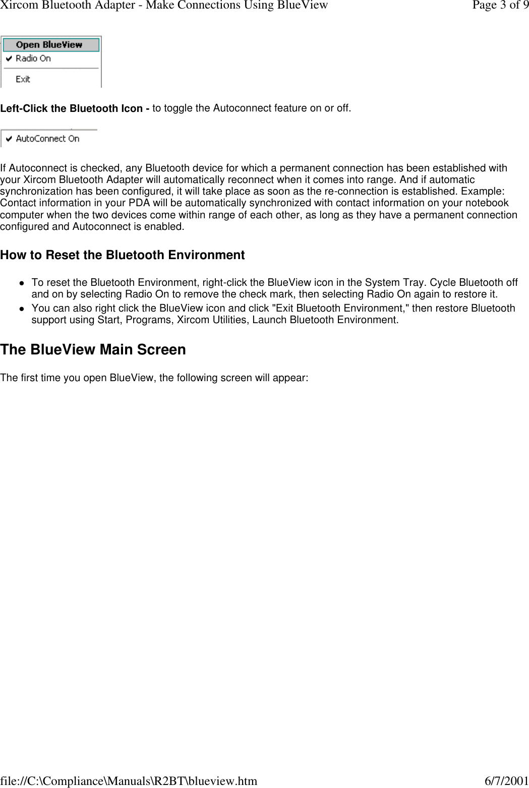  Left-Click the Bluetooth Icon - to toggle the Autoconnect feature on or off.  If Autoconnect is checked, any Bluetooth device for which a permanent connection has been established with your Xircom Bluetooth Adapter will automatically reconnect when it comes into range. And if automatic synchronization has been configured, it will take place as soon as the re-connection is established. Example: Contact information in your PDA will be automatically synchronized with contact information on your notebook computer when the two devices come within range of each other, as long as they have a permanent connection configured and Autoconnect is enabled. How to Reset the Bluetooth Environment lTo reset the Bluetooth Environment, right-click the BlueView icon in the System Tray. Cycle Bluetooth off and on by selecting Radio On to remove the check mark, then selecting Radio On again to restore it.  lYou can also right click the BlueView icon and click "Exit Bluetooth Environment," then restore Bluetooth support using Start, Programs, Xircom Utilities, Launch Bluetooth Environment.  The BlueView Main Screen The first time you open BlueView, the following screen will appear: Page 3 of 9Xircom Bluetooth Adapter - Make Connections Using BlueView6/7/2001file://C:\Compliance\Manuals\R2BT\blueview.htm