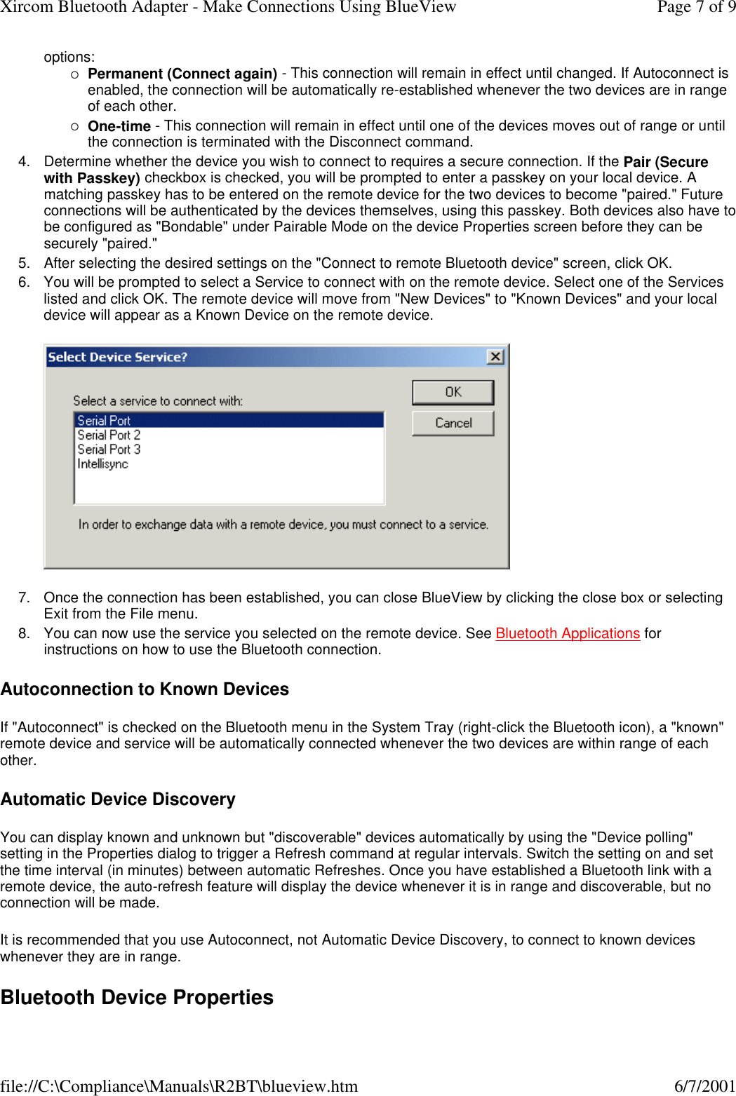options: &iexcl;Permanent (Connect again) - This connection will remain in effect until changed. If Autoconnect is enabled, the connection will be automatically re-established whenever the two devices are in range of each other.  &iexcl;One-time - This connection will remain in effect until one of the devices moves out of range or until the connection is terminated with the Disconnect command.  4. Determine whether the device you wish to connect to requires a secure connection. If the Pair (Secure with Passkey) checkbox is checked, you will be prompted to enter a passkey on your local device. A matching passkey has to be entered on the remote device for the two devices to become "paired." Future connections will be authenticated by the devices themselves, using this passkey. Both devices also have to be configured as "Bondable" under Pairable Mode on the device Properties screen before they can be securely "paired."  5. After selecting the desired settings on the "Connect to remote Bluetooth device" screen, click OK.  6. You will be prompted to select a Service to connect with on the remote device. Select one of the Services listed and click OK. The remote device will move from "New Devices" to "Known Devices" and your local device will appear as a Known Device on the remote device.   7. Once the connection has been established, you can close BlueView by clicking the close box or selecting Exit from the File menu.  8. You can now use the service you selected on the remote device. See Bluetooth Applications for instructions on how to use the Bluetooth connection.  Autoconnection to Known Devices If "Autoconnect" is checked on the Bluetooth menu in the System Tray (right-click the Bluetooth icon), a "known" remote device and service will be automatically connected whenever the two devices are within range of each other. Automatic Device Discovery You can display known and unknown but "discoverable" devices automatically by using the "Device polling" setting in the Properties dialog to trigger a Refresh command at regular intervals. Switch the setting on and set the time interval (in minutes) between automatic Refreshes. Once you have established a Bluetooth link with a remote device, the auto-refresh feature will display the device whenever it is in range and discoverable, but no connection will be made. It is recommended that you use Autoconnect, not Automatic Device Discovery, to connect to known devices whenever they are in range. Bluetooth Device Properties Page 7 of 9Xircom Bluetooth Adapter - Make Connections Using BlueView6/7/2001file://C:\Compliance\Manuals\R2BT\blueview.htm