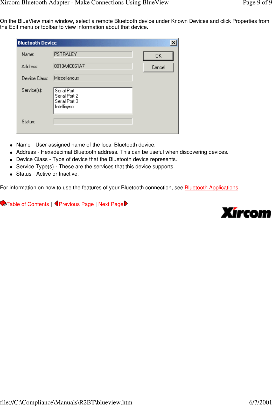 On the BlueView main window, select a remote Bluetooth device under Known Devices and click Properties from the Edit menu or toolbar to view information about that device.  lName - User assigned name of the local Bluetooth device.  lAddress - Hexadecimal Bluetooth address. This can be useful when discovering devices.  lDevice Class - Type of device that the Bluetooth device represents.  lService Type(s) - These are the services that this device supports.  lStatus - Active or Inactive.  For information on how to use the features of your Bluetooth connection, see Bluetooth Applications. Table of Contents |  Previous Page | Next Page       Page 9 of 9Xircom Bluetooth Adapter - Make Connections Using BlueView6/7/2001file://C:\Compliance\Manuals\R2BT\blueview.htm