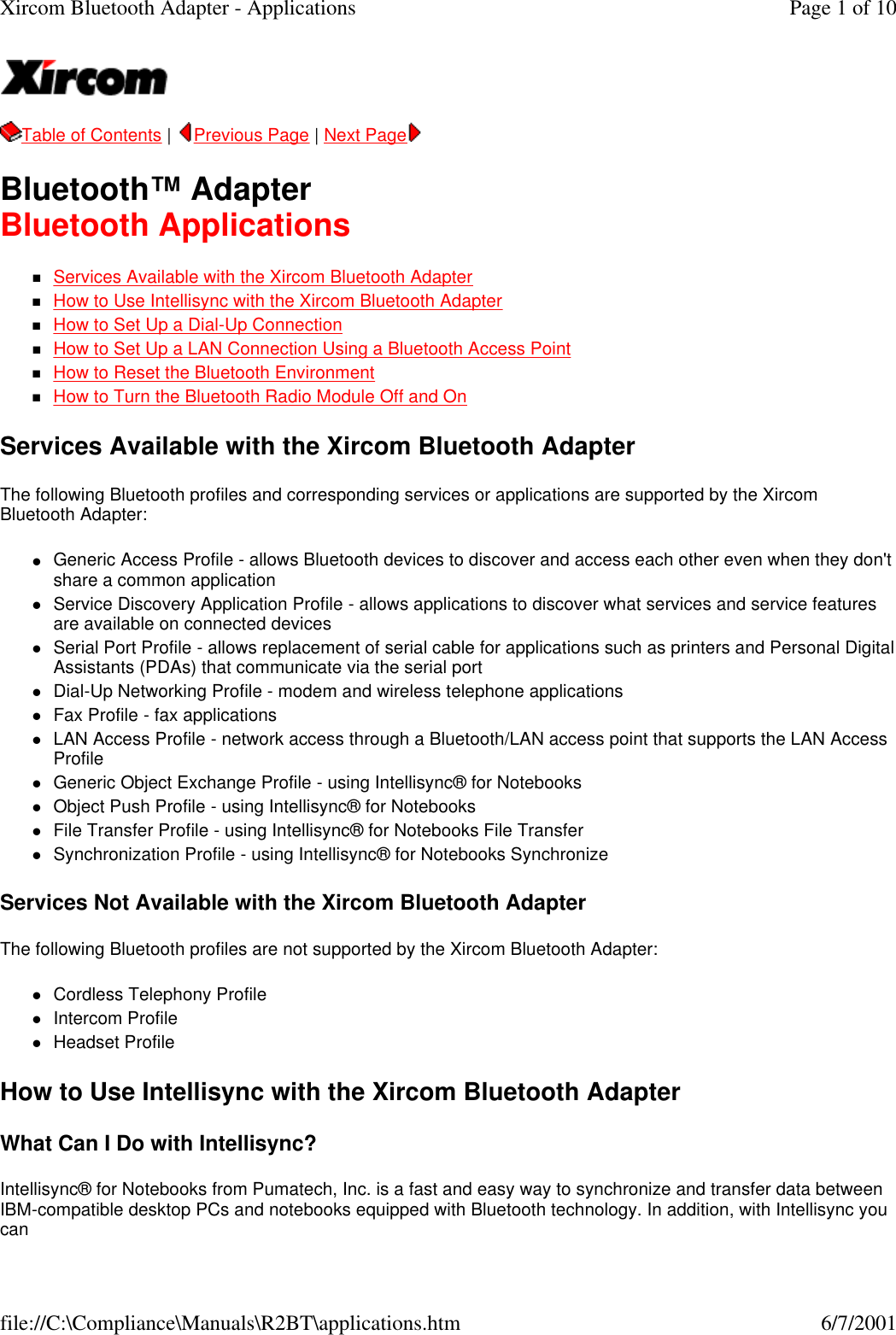  Table of Contents |  Previous Page | Next Page  Bluetooth&trade; Adapter Bluetooth Applications nServices Available with the Xircom Bluetooth Adapter  nHow to Use Intellisync with the Xircom Bluetooth Adapter  nHow to Set Up a Dial-Up Connection  nHow to Set Up a LAN Connection Using a Bluetooth Access Point  nHow to Reset the Bluetooth Environment  nHow to Turn the Bluetooth Radio Module Off and On  Services Available with the Xircom Bluetooth Adapter The following Bluetooth profiles and corresponding services or applications are supported by the Xircom Bluetooth Adapter: lGeneric Access Profile - allows Bluetooth devices to discover and access each other even when they don't share a common application  lService Discovery Application Profile - allows applications to discover what services and service features are available on connected devices  lSerial Port Profile - allows replacement of serial cable for applications such as printers and Personal Digital Assistants (PDAs) that communicate via the serial port  lDial-Up Networking Profile - modem and wireless telephone applications  lFax Profile - fax applications  lLAN Access Profile - network access through a Bluetooth/LAN access point that supports the LAN Access Profile  lGeneric Object Exchange Profile - using Intellisync&reg; for Notebooks  lObject Push Profile - using Intellisync&reg; for Notebooks  lFile Transfer Profile - using Intellisync&reg; for Notebooks File Transfer  lSynchronization Profile - using Intellisync&reg; for Notebooks Synchronize  Services Not Available with the Xircom Bluetooth Adapter The following Bluetooth profiles are not supported by the Xircom Bluetooth Adapter: lCordless Telephony Profile  lIntercom Profile  lHeadset Profile  How to Use Intellisync with the Xircom Bluetooth Adapter What Can I Do with Intellisync? Intellisync&reg; for Notebooks from Pumatech, Inc. is a fast and easy way to synchronize and transfer data between IBM-compatible desktop PCs and notebooks equipped with Bluetooth technology. In addition, with Intellisync you can Page 1 of 10Xircom Bluetooth Adapter - Applications6/7/2001file://C:\Compliance\Manuals\R2BT\applications.htm