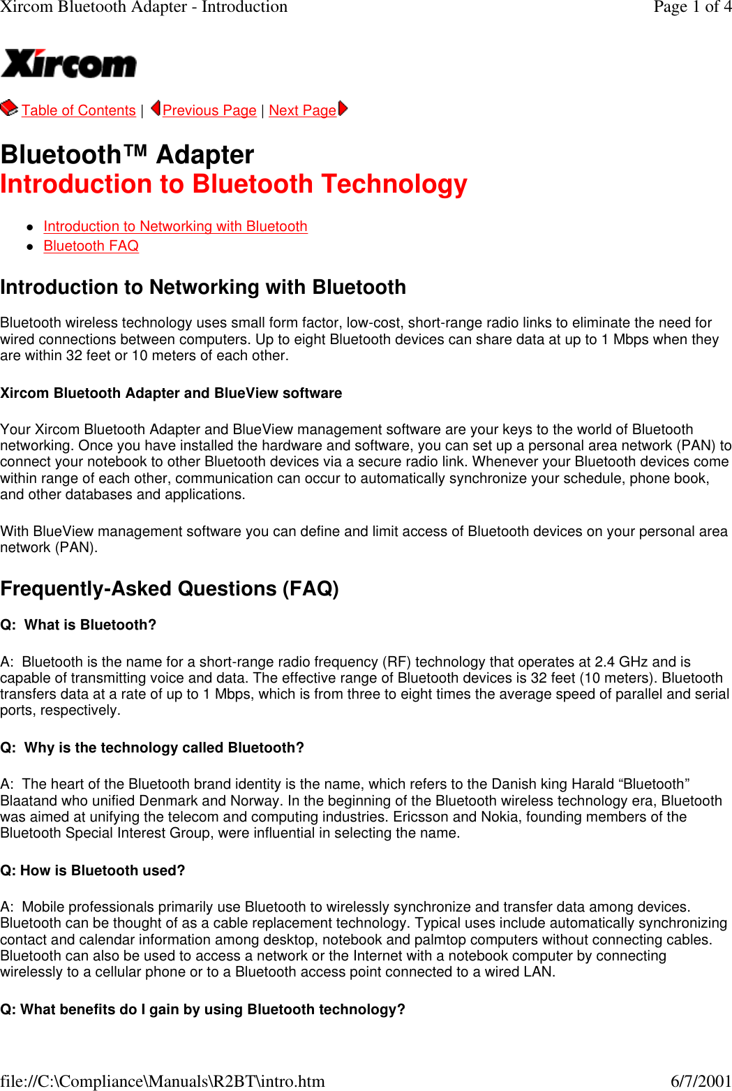   Table of Contents |  Previous Page | Next Page   Bluetooth&trade; Adapter Introduction to Bluetooth Technology lIntroduction to Networking with Bluetooth  lBluetooth FAQ  Introduction to Networking with Bluetooth  Bluetooth wireless technology uses small form factor, low-cost, short-range radio links to eliminate the need for wired connections between computers. Up to eight Bluetooth devices can share data at up to 1 Mbps when they are within 32 feet or 10 meters of each other. Xircom Bluetooth Adapter and BlueView software  Your Xircom Bluetooth Adapter and BlueView management software are your keys to the world of Bluetooth networking. Once you have installed the hardware and software, you can set up a personal area network (PAN) to connect your notebook to other Bluetooth devices via a secure radio link. Whenever your Bluetooth devices come within range of each other, communication can occur to automatically synchronize your schedule, phone book, and other databases and applications. With BlueView management software you can define and limit access of Bluetooth devices on your personal area network (PAN). Frequently-Asked Questions (FAQ)  Q:  What is Bluetooth? A:  Bluetooth is the name for a short-range radio frequency (RF) technology that operates at 2.4 GHz and is capable of transmitting voice and data. The effective range of Bluetooth devices is 32 feet (10 meters). Bluetooth transfers data at a rate of up to 1 Mbps, which is from three to eight times the average speed of parallel and serial ports, respectively.   Q:  Why is the technology called Bluetooth? A:  The heart of the Bluetooth brand identity is the name, which refers to the Danish king Harald &ldquo;Bluetooth&rdquo; Blaatand who unified Denmark and Norway. In the beginning of the Bluetooth wireless technology era, Bluetooth was aimed at unifying the telecom and computing industries. Ericsson and Nokia, founding members of the Bluetooth Special Interest Group, were influential in selecting the name. Q: How is Bluetooth used? A:  Mobile professionals primarily use Bluetooth to wirelessly synchronize and transfer data among devices. Bluetooth can be thought of as a cable replacement technology. Typical uses include automatically synchronizing contact and calendar information among desktop, notebook and palmtop computers without connecting cables. Bluetooth can also be used to access a network or the Internet with a notebook computer by connecting wirelessly to a cellular phone or to a Bluetooth access point connected to a wired LAN. Q: What benefits do I gain by using Bluetooth technology? Page 1 of 4Xircom Bluetooth Adapter - Introduction6/7/2001file://C:\Compliance\Manuals\R2BT\intro.htm
