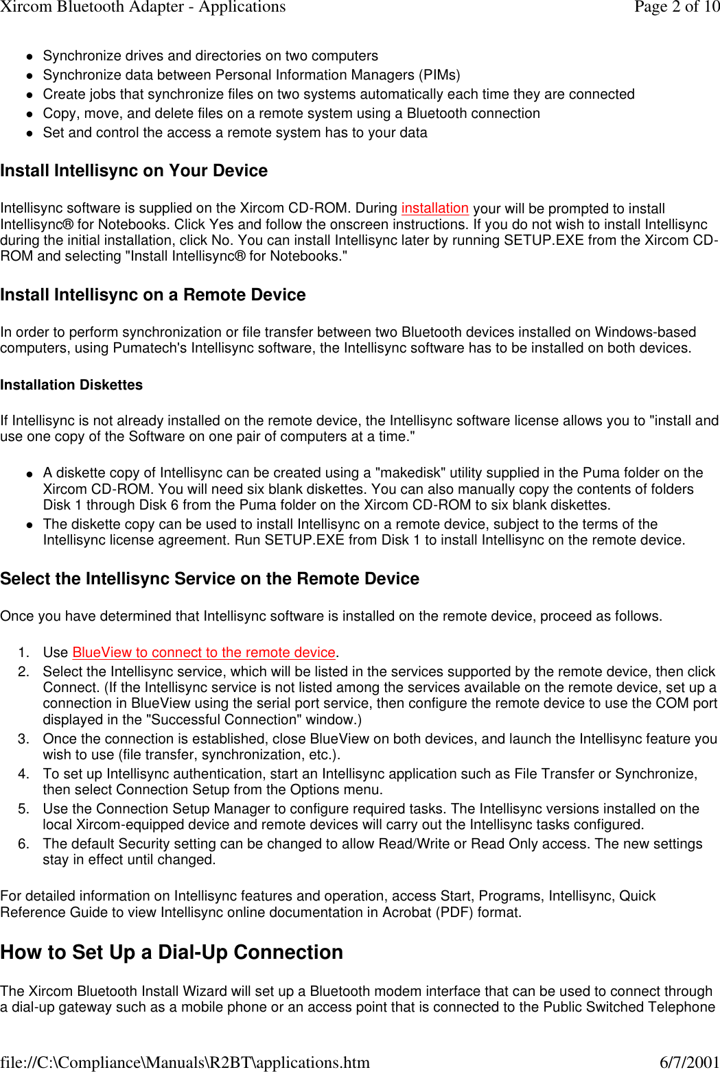 lSynchronize drives and directories on two computers  lSynchronize data between Personal Information Managers (PIMs)  lCreate jobs that synchronize files on two systems automatically each time they are connected  lCopy, move, and delete files on a remote system using a Bluetooth connection  lSet and control the access a remote system has to your data  Install Intellisync on Your Device Intellisync software is supplied on the Xircom CD-ROM. During installation your will be prompted to install Intellisync&reg; for Notebooks. Click Yes and follow the onscreen instructions. If you do not wish to install Intellisync during the initial installation, click No. You can install Intellisync later by running SETUP.EXE from the Xircom CD-ROM and selecting "Install Intellisync&reg; for Notebooks." Install Intellisync on a Remote Device In order to perform synchronization or file transfer between two Bluetooth devices installed on Windows-based computers, using Pumatech's Intellisync software, the Intellisync software has to be installed on both devices. Installation Diskettes If Intellisync is not already installed on the remote device, the Intellisync software license allows you to "install and use one copy of the Software on one pair of computers at a time." lA diskette copy of Intellisync can be created using a "makedisk" utility supplied in the Puma folder on the Xircom CD-ROM. You will need six blank diskettes. You can also manually copy the contents of folders Disk 1 through Disk 6 from the Puma folder on the Xircom CD-ROM to six blank diskettes.  lThe diskette copy can be used to install Intellisync on a remote device, subject to the terms of the Intellisync license agreement. Run SETUP.EXE from Disk 1 to install Intellisync on the remote device.  Select the Intellisync Service on the Remote Device Once you have determined that Intellisync software is installed on the remote device, proceed as follows. 1. Use BlueView to connect to the remote device.  2. Select the Intellisync service, which will be listed in the services supported by the remote device, then click Connect. (If the Intellisync service is not listed among the services available on the remote device, set up a connection in BlueView using the serial port service, then configure the remote device to use the COM port displayed in the "Successful Connection" window.)  3.Once the connection is established, close BlueView on both devices, and launch the Intellisync feature you wish to use (file transfer, synchronization, etc.).  4. To set up Intellisync authentication, start an Intellisync application such as File Transfer or Synchronize, then select Connection Setup from the Options menu.  5. Use the Connection Setup Manager to configure required tasks. The Intellisync versions installed on the local Xircom-equipped device and remote devices will carry out the Intellisync tasks configured.  6. The default Security setting can be changed to allow Read/Write or Read Only access. The new settings stay in effect until changed.  For detailed information on Intellisync features and operation, access Start, Programs, Intellisync, Quick Reference Guide to view Intellisync online documentation in Acrobat (PDF) format. How to Set Up a Dial-Up Connection The Xircom Bluetooth Install Wizard will set up a Bluetooth modem interface that can be used to connect through a dial-up gateway such as a mobile phone or an access point that is connected to the Public Switched Telephone Page 2 of 10Xircom Bluetooth Adapter - Applications6/7/2001file://C:\Compliance\Manuals\R2BT\applications.htm