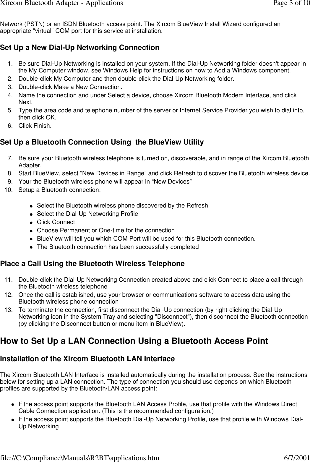 Network (PSTN) or an ISDN Bluetooth access point. The Xircom BlueView Install Wizard configured an appropriate "virtual" COM port for this service at installation. Set Up a New Dial-Up Networking Connection 1. Be sure Dial-Up Networking is installed on your system. If the Dial-Up Networking folder doesn't appear in the My Computer window, see Windows Help for instructions on how to Add a Windows component.  2. Double-click My Computer and then double-click the Dial-Up Networking folder.  3. Double-click Make a New Connection.  4. Name the connection and under Select a device, choose Xircom Bluetooth Modem Interface, and click Next.  5. Type the area code and telephone number of the server or Internet Service Provider you wish to dial into, then click OK.  6. Click Finish.  Set Up a Bluetooth Connection Using  the BlueView Utility 7.Be sure your Bluetooth wireless telephone is turned on, discoverable, and in range of the Xircom Bluetooth Adapter.  8. Start BlueView, select &ldquo;New Devices in Range&rdquo; and click Refresh to discover the Bluetooth wireless device. 9. Your the Bluetooth wireless phone will appear in &ldquo;New Devices&rdquo;  10. Setup a Bluetooth connection:  lSelect the Bluetooth wireless phone discovered by the Refresh  lSelect the Dial-Up Networking Profile  lClick Connect  lChoose Permanent or One-time for the connection  lBlueView will tell you which COM Port will be used for this Bluetooth connection.  lThe Bluetooth connection has been successfully completed  Place a Call Using the Bluetooth Wireless Telephone 11. Double-click the Dial-Up Networking Connection created above and click Connect to place a call through the Bluetooth wireless telephone  12. Once the call is established, use your browser or communications software to access data using the Bluetooth wireless phone connection  13. To terminate the connection, first disconnect the Dial-Up connection (by right-clicking the Dial-Up Networking icon in the System Tray and selecting "Disconnect"), then disconnect the Bluetooth connection (by clicking the Disconnect button or menu item in BlueView).  How to Set Up a LAN Connection Using a Bluetooth Access Point Installation of the Xircom Bluetooth LAN Interface The Xircom Bluetooth LAN Interface is installed automatically during the installation process. See the instructions below for setting up a LAN connection. The type of connection you should use depends on which Bluetooth profiles are supported by the Bluetooth/LAN access point: lIf the access point supports the Bluetooth LAN Access Profile, use that profile with the Windows Direct Cable Connection application. (This is the recommended configuration.)  lIf the access point supports the Bluetooth Dial-Up Networking Profile, use that profile with Windows Dial-Up Networking  Page 3 of 10Xircom Bluetooth Adapter - Applications6/7/2001file://C:\Compliance\Manuals\R2BT\applications.htm
