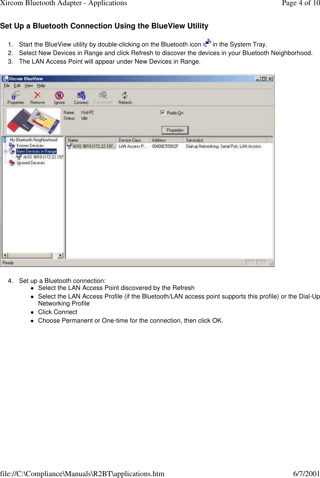 Set Up a Bluetooth Connection Using the BlueView Utility 1. Start the BlueView utility by double-clicking on the Bluetooth icon   in the System Tray.  2. Select New Devices in Range and click Refresh to discover the devices in your Bluetooth Neighborhood.  3. The LAN Access Point will appear under New Devices in Range.   4. Set up a Bluetooth connection: lSelect the LAN Access Point discovered by the Refresh  lSelect the LAN Access Profile (if the Bluetooth/LAN access point supports this profile) or the Dial-Up Networking Profile  lClick Connect  lChoose Permanent or One-time for the connection, then click OK.  Page 4 of 10Xircom Bluetooth Adapter - Applications6/7/2001file://C:\Compliance\Manuals\R2BT\applications.htm