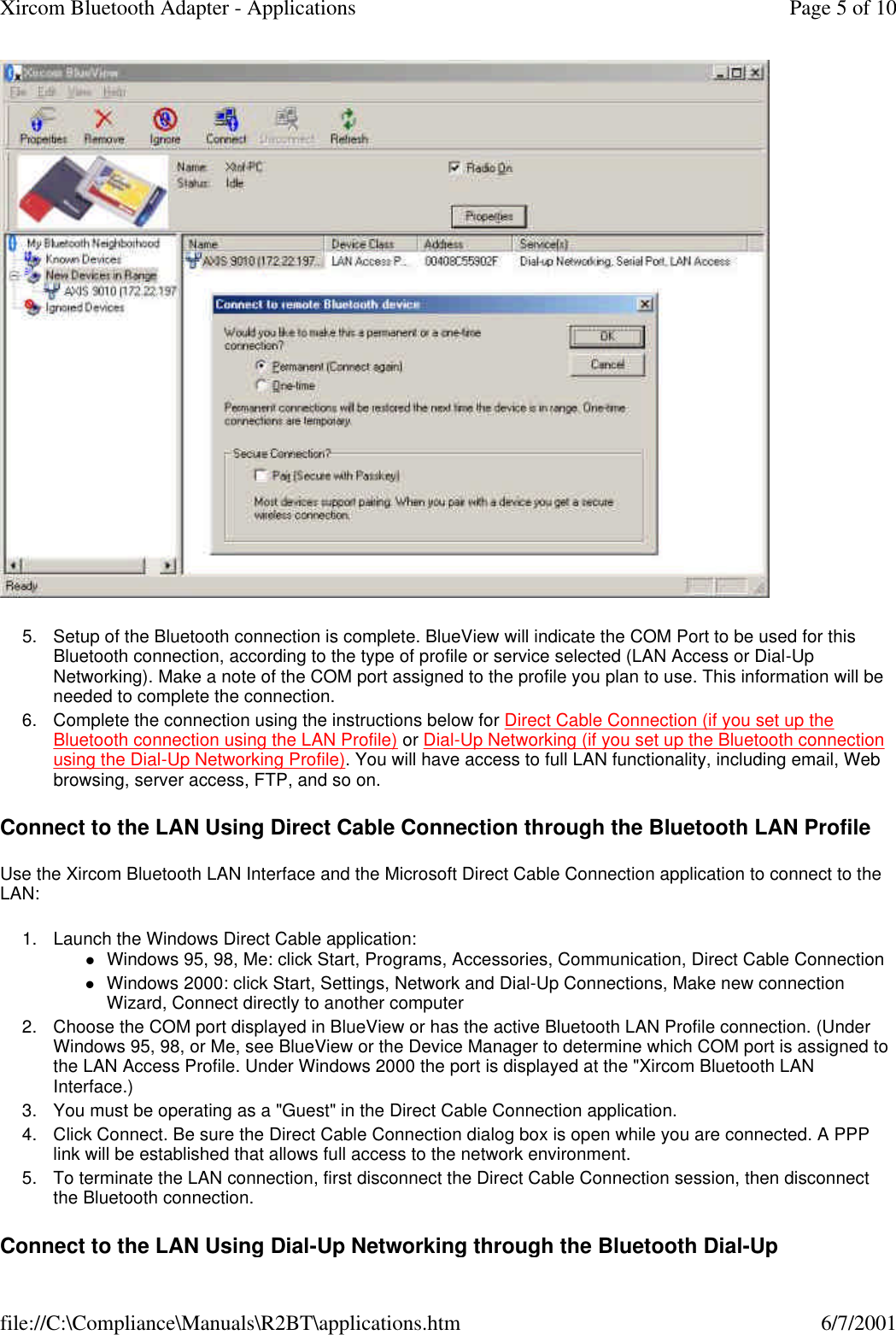  5. Setup of the Bluetooth connection is complete. BlueView will indicate the COM Port to be used for this Bluetooth connection, according to the type of profile or service selected (LAN Access or Dial-Up Networking). Make a note of the COM port assigned to the profile you plan to use. This information will be needed to complete the connection.  6. Complete the connection using the instructions below for Direct Cable Connection (if you set up the Bluetooth connection using the LAN Profile) or Dial-Up Networking (if you set up the Bluetooth connection using the Dial-Up Networking Profile). You will have access to full LAN functionality, including email, Web browsing, server access, FTP, and so on.  Connect to the LAN Using Direct Cable Connection through the Bluetooth LAN Profile Use the Xircom Bluetooth LAN Interface and the Microsoft Direct Cable Connection application to connect to the LAN: 1. Launch the Windows Direct Cable application: lWindows 95, 98, Me: click Start, Programs, Accessories, Communication, Direct Cable Connection  lWindows 2000: click Start, Settings, Network and Dial-Up Connections, Make new connection Wizard, Connect directly to another computer  2. Choose the COM port displayed in BlueView or has the active Bluetooth LAN Profile connection. (Under Windows 95, 98, or Me, see BlueView or the Device Manager to determine which COM port is assigned to the LAN Access Profile. Under Windows 2000 the port is displayed at the "Xircom Bluetooth LAN Interface.)  3. You must be operating as a "Guest" in the Direct Cable Connection application.  4. Click Connect. Be sure the Direct Cable Connection dialog box is open while you are connected. A PPP link will be established that allows full access to the network environment.  5. To terminate the LAN connection, first disconnect the Direct Cable Connection session, then disconnect the Bluetooth connection.  Connect to the LAN Using Dial-Up Networking through the Bluetooth Dial-Up Page 5 of 10Xircom Bluetooth Adapter - Applications6/7/2001file://C:\Compliance\Manuals\R2BT\applications.htm