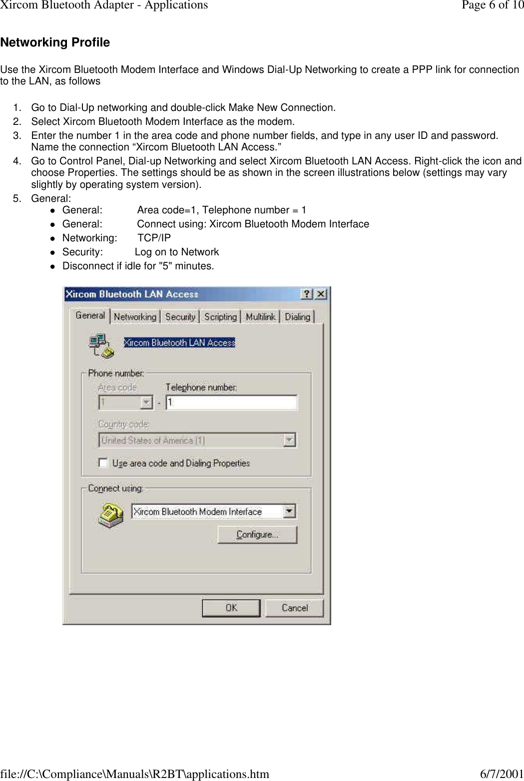Networking Profile Use the Xircom Bluetooth Modem Interface and Windows Dial-Up Networking to create a PPP link for connection to the LAN, as follows 1. Go to Dial-Up networking and double-click Make New Connection.  2. Select Xircom Bluetooth Modem Interface as the modem.  3. Enter the number 1 in the area code and phone number fields, and type in any user ID and password. Name the connection &ldquo;Xircom Bluetooth LAN Access.&rdquo;  4. Go to Control Panel, Dial-up Networking and select Xircom Bluetooth LAN Access. Right-click the icon and choose Properties. The settings should be as shown in the screen illustrations below (settings may vary slightly by operating system version).  5. General: lGeneral:            Area code=1, Telephone number = 1  lGeneral:            Connect using: Xircom Bluetooth Modem Interface  lNetworking:       TCP/IP  lSecurity:           Log on to Network  lDisconnect if idle for "5" minutes.    Page 6 of 10Xircom Bluetooth Adapter - Applications6/7/2001file://C:\Compliance\Manuals\R2BT\applications.htm