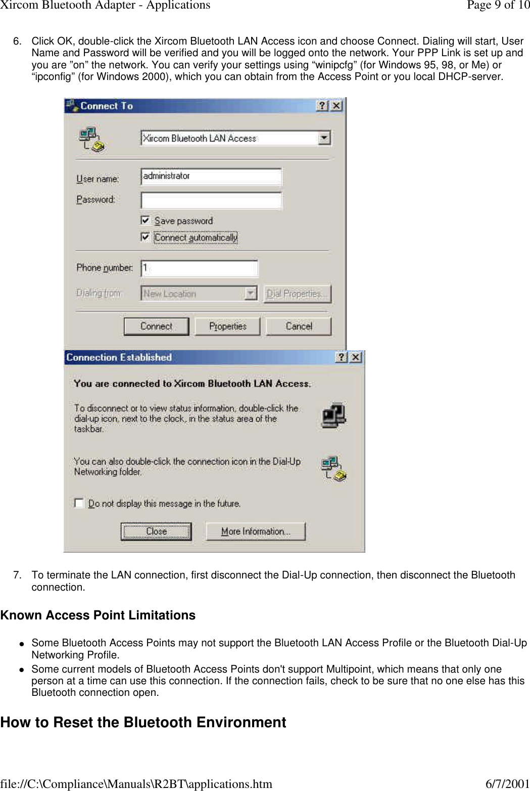 6. Click OK, double-click the Xircom Bluetooth LAN Access icon and choose Connect. Dialing will start, User Name and Password will be verified and you will be logged onto the network. Your PPP Link is set up and you are &rdquo;on&rdquo; the network. You can verify your settings using &ldquo;winipcfg&rdquo; (for Windows 95, 98, or Me) or &ldquo;ipconfig&rdquo; (for Windows 2000), which you can obtain from the Access Point or you local DHCP-server.    7. To terminate the LAN connection, first disconnect the Dial-Up connection, then disconnect the Bluetooth connection.  Known Access Point Limitations lSome Bluetooth Access Points may not support the Bluetooth LAN Access Profile or the Bluetooth Dial-Up Networking Profile.  lSome current models of Bluetooth Access Points don't support Multipoint, which means that only one person at a time can use this connection. If the connection fails, check to be sure that no one else has this Bluetooth connection open.  How to Reset the Bluetooth Environment Page 9 of 10Xircom Bluetooth Adapter - Applications6/7/2001file://C:\Compliance\Manuals\R2BT\applications.htm