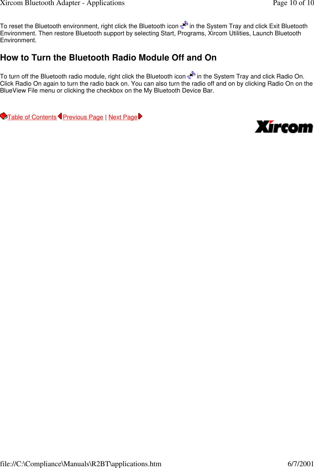 To reset the Bluetooth environment, right click the Bluetooth icon   in the System Tray and click Exit Bluetooth Environment. Then restore Bluetooth support by selecting Start, Programs, Xircom Utilities, Launch Bluetooth Environment. How to Turn the Bluetooth Radio Module Off and On To turn off the Bluetooth radio module, right click the Bluetooth icon   in the System Tray and click Radio On. Click Radio On again to turn the radio back on. You can also turn the radio off and on by clicking Radio On on the BlueView File menu or clicking the checkbox on the My Bluetooth Device Bar. Table of Contents Previous Page | Next Page       Page 10 of 10Xircom Bluetooth Adapter - Applications6/7/2001file://C:\Compliance\Manuals\R2BT\applications.htm