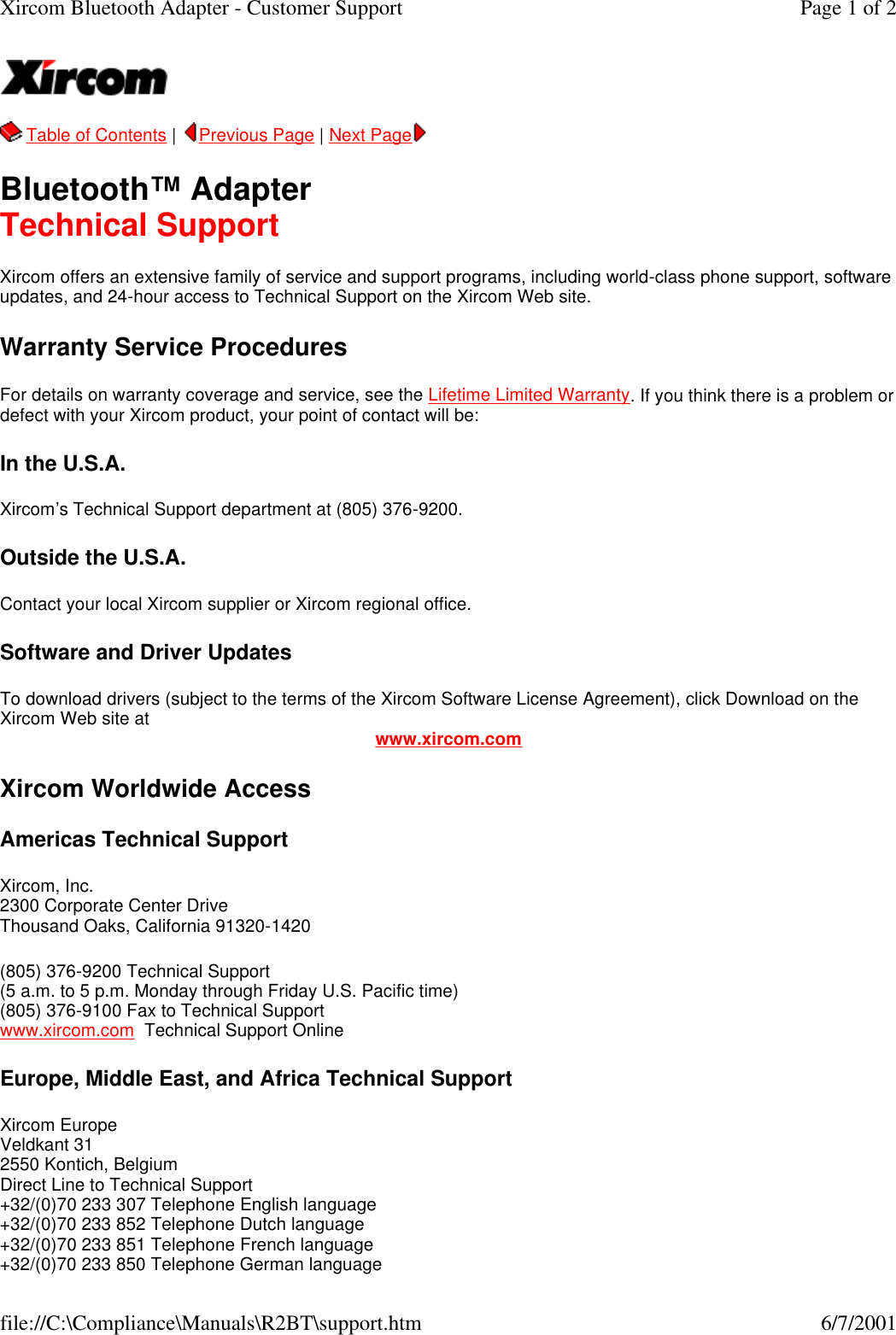   Table of Contents |  Previous Page | Next Page   Bluetooth&trade; Adapter Technical Support Xircom offers an extensive family of service and support programs, including world-class phone support, software updates, and 24-hour access to Technical Support on the Xircom Web site. Warranty Service Procedures For details on warranty coverage and service, see the Lifetime Limited Warranty. If you think there is a problem or defect with your Xircom product, your point of contact will be:  In the U.S.A. Xircom&rsquo;s Technical Support department at (805) 376-9200. Outside the U.S.A. Contact your local Xircom supplier or Xircom regional office. Software and Driver Updates To download drivers (subject to the terms of the Xircom Software License Agreement), click Download on the Xircom Web site at www.xircom.com Xircom Worldwide Access Americas Technical Support Xircom, Inc. 2300 Corporate Center Drive Thousand Oaks, California 91320-1420 (805) 376-9200 Technical Support   (5 a.m. to 5 p.m. Monday through Friday U.S. Pacific time) (805) 376-9100 Fax to Technical Support www.xircom.com  Technical Support Online  Europe, Middle East, and Africa Technical Support Xircom Europe Veldkant 31 2550 Kontich, Belgium Direct Line to Technical Support +32/(0)70 233 307 Telephone English language +32/(0)70 233 852 Telephone Dutch language +32/(0)70 233 851 Telephone French language +32/(0)70 233 850 Telephone German language Page 1 of 2Xircom Bluetooth Adapter - Customer Support6/7/2001file://C:\Compliance\Manuals\R2BT\support.htm