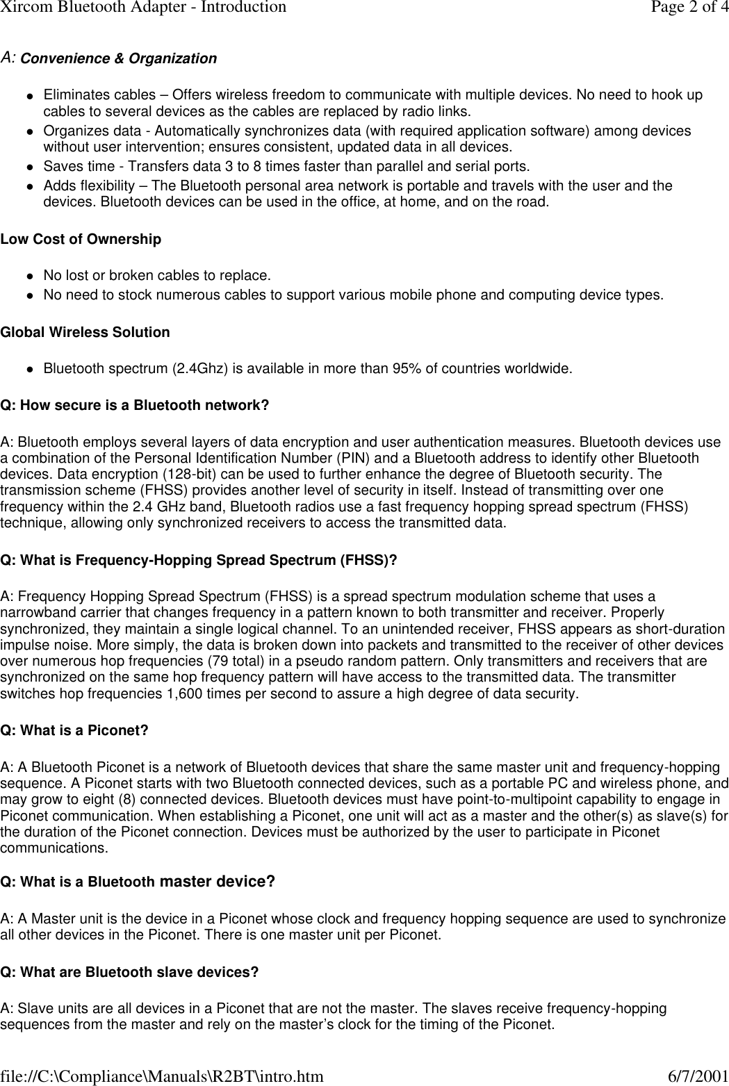 A: Convenience &amp; Organization lEliminates cables &ndash; Offers wireless freedom to communicate with multiple devices. No need to hook up cables to several devices as the cables are replaced by radio links.  lOrganizes data - Automatically synchronizes data (with required application software) among devices without user intervention; ensures consistent, updated data in all devices.  lSaves time - Transfers data 3 to 8 times faster than parallel and serial ports.  lAdds flexibility &ndash; The Bluetooth personal area network is portable and travels with the user and the devices. Bluetooth devices can be used in the office, at home, and on the road.  Low Cost of Ownership lNo lost or broken cables to replace.  lNo need to stock numerous cables to support various mobile phone and computing device types.  Global Wireless Solution  lBluetooth spectrum (2.4Ghz) is available in more than 95% of countries worldwide.  Q: How secure is a Bluetooth network? A: Bluetooth employs several layers of data encryption and user authentication measures. Bluetooth devices use a combination of the Personal Identification Number (PIN) and a Bluetooth address to identify other Bluetooth devices. Data encryption (128-bit) can be used to further enhance the degree of Bluetooth security. The transmission scheme (FHSS) provides another level of security in itself. Instead of transmitting over one frequency within the 2.4 GHz band, Bluetooth radios use a fast frequency hopping spread spectrum (FHSS) technique, allowing only synchronized receivers to access the transmitted data. Q: What is Frequency-Hopping Spread Spectrum (FHSS)? A: Frequency Hopping Spread Spectrum (FHSS) is a spread spectrum modulation scheme that uses a narrowband carrier that changes frequency in a pattern known to both transmitter and receiver. Properly synchronized, they maintain a single logical channel. To an unintended receiver, FHSS appears as short-duration impulse noise. More simply, the data is broken down into packets and transmitted to the receiver of other devices over numerous hop frequencies (79 total) in a pseudo random pattern. Only transmitters and receivers that are synchronized on the same hop frequency pattern will have access to the transmitted data. The transmitter switches hop frequencies 1,600 times per second to assure a high degree of data security. Q: What is a Piconet? A: A Bluetooth Piconet is a network of Bluetooth devices that share the same master unit and frequency-hopping sequence. A Piconet starts with two Bluetooth connected devices, such as a portable PC and wireless phone, and may grow to eight (8) connected devices. Bluetooth devices must have point-to-multipoint capability to engage in Piconet communication. When establishing a Piconet, one unit will act as a master and the other(s) as slave(s) for the duration of the Piconet connection. Devices must be authorized by the user to participate in Piconet communications.  Q: What is a Bluetooth master device? A: A Master unit is the device in a Piconet whose clock and frequency hopping sequence are used to synchronize all other devices in the Piconet. There is one master unit per Piconet. Q: What are Bluetooth slave devices? A: Slave units are all devices in a Piconet that are not the master. The slaves receive frequency-hopping sequences from the master and rely on the master&rsquo;s clock for the timing of the Piconet. Page 2 of 4Xircom Bluetooth Adapter - Introduction6/7/2001file://C:\Compliance\Manuals\R2BT\intro.htm