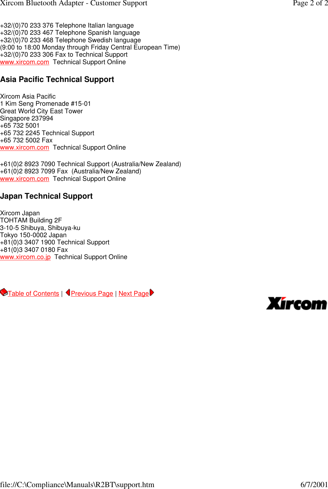 +32/(0)70 233 376 Telephone Italian language +32/(0)70 233 467 Telephone Spanish language +32/(0)70 233 468 Telephone Swedish language (9:00 to 18:00 Monday through Friday Central European Time) +32/(0)70 233 306 Fax to Technical Support www.xircom.com  Technical Support Online Asia Pacific Technical Support Xircom Asia Pacific 1 Kim Seng Promenade #15-01 Great World City East Tower Singapore 237994 +65 732 5001 +65 732 2245 Technical Support +65 732 5002 Fax www.xircom.com  Technical Support Online +61(0)2 8923 7090 Technical Support (Australia/New Zealand) +61(0)2 8923 7099 Fax  (Australia/New Zealand) www.xircom.com  Technical Support Online  Japan Technical Support Xircom Japan TOHTAM Building 2F 3-10-5 Shibuya, Shibuya-ku Tokyo 150-0002 Japan +81(0)3 3407 1900 Technical Support +81(0)3 3407 0180 Fax www.xircom.co.jp  Technical Support Online   Table of Contents |  Previous Page | Next Page       Page 2 of 2Xircom Bluetooth Adapter - Customer Support6/7/2001file://C:\Compliance\Manuals\R2BT\support.htm