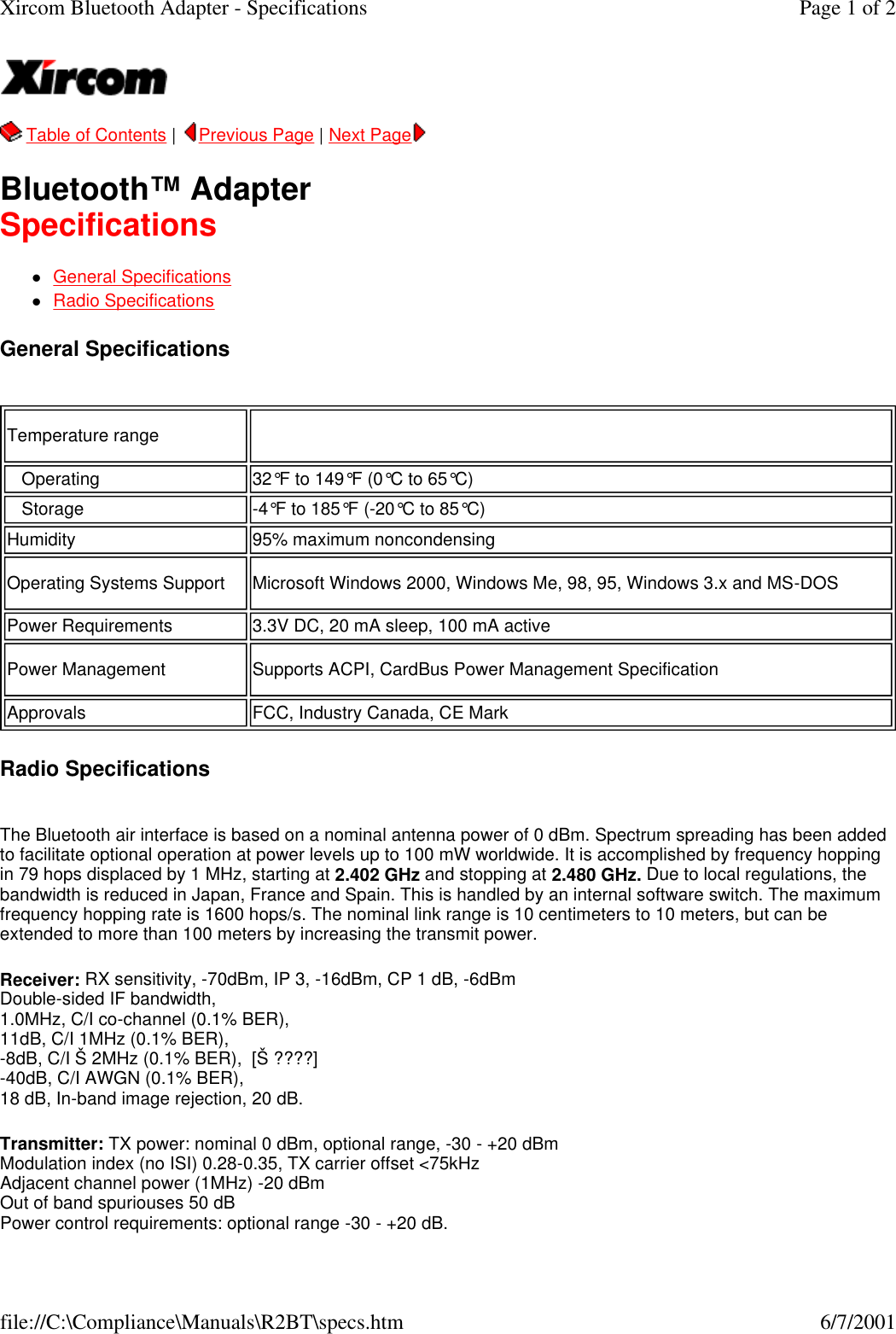   Table of Contents |  Previous Page | Next Page   Bluetooth&trade; Adapter Specifications lGeneral Specifications    lRadio Specifications  General Specifications   Radio Specifications  The Bluetooth air interface is based on a nominal antenna power of 0 dBm. Spectrum spreading has been added to facilitate optional operation at power levels up to 100 mW worldwide. It is accomplished by frequency hopping in 79 hops displaced by 1 MHz, starting at 2.402 GHz and stopping at 2.480 GHz. Due to local regulations, the bandwidth is reduced in Japan, France and Spain. This is handled by an internal software switch. The maximum frequency hopping rate is 1600 hops/s. The nominal link range is 10 centimeters to 10 meters, but can be extended to more than 100 meters by increasing the transmit power. Receiver: RX sensitivity, -70dBm, IP 3, -16dBm, CP 1 dB, -6dBm Double-sided IF bandwidth, 1.0MHz, C/I co-channel (0.1% BER), 11dB, C/I 1MHz (0.1% BER), -8dB, C/I &Scaron; 2MHz (0.1% BER),  [&Scaron; ????] -40dB, C/I AWGN (0.1% BER), 18 dB, In-band image rejection, 20 dB. Transmitter: TX power: nominal 0 dBm, optional range, -30 - +20 dBm Modulation index (no ISI) 0.28-0.35, TX carrier offset <75kHz Adjacent channel power (1MHz) -20 dBm Out of band spuriouses 50 dB Power control requirements: optional range -30 - +20 dB. Temperature range     Operating 32&deg;F to 149&deg;F (0&deg;C to 65&deg;C)   Storage -4&deg;F to 185&deg;F (-20&deg;C to 85&deg;C)Humidity 95% maximum noncondensingOperating Systems Support Microsoft Windows 2000, Windows Me, 98, 95, Windows 3.x and MS-DOSPower Requirements 3.3V DC, 20 mA sleep, 100 mA activePower Management Supports ACPI, CardBus Power Management SpecificationApprovals FCC, Industry Canada, CE MarkPage 1 of 2Xircom Bluetooth Adapter - Specifications6/7/2001file://C:\Compliance\Manuals\R2BT\specs.htm