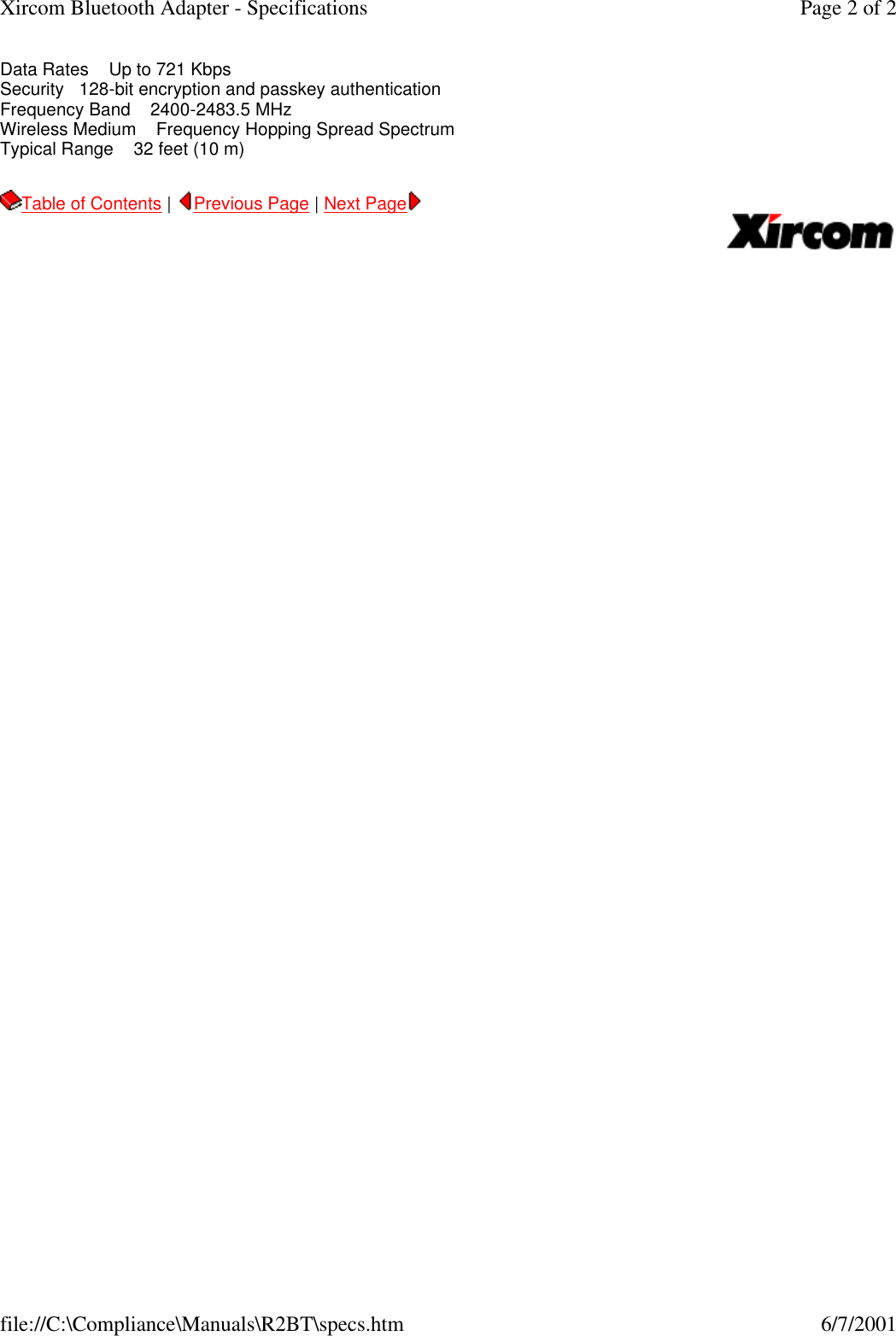 Data Rates    Up to 721 Kbps Security   128-bit encryption and passkey authentication Frequency Band    2400-2483.5 MHz  Wireless Medium    Frequency Hopping Spread Spectrum  Typical Range    32 feet (10 m)  Table of Contents |  Previous Page | Next Page       Page 2 of 2Xircom Bluetooth Adapter - Specifications6/7/2001file://C:\Compliance\Manuals\R2BT\specs.htm