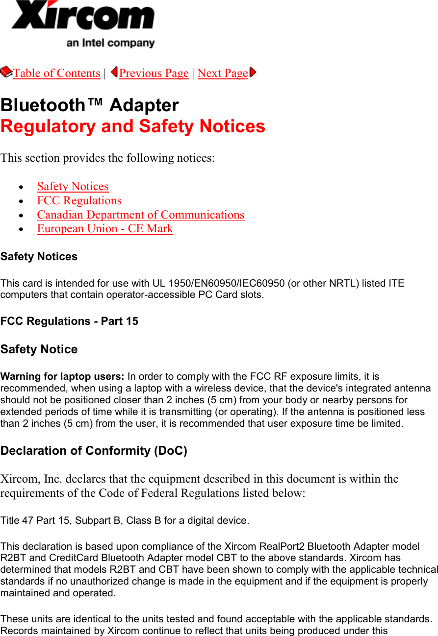  Table of Contents |  Previous Page | Next Page   Bluetooth&trade; Adapter Regulatory and Safety Notices This section provides the following notices:  &bull;  Safety Notices &bull;  FCC Regulations &bull;  Canadian Department of Communications &bull;  European Union - CE Mark Safety Notices This card is intended for use with UL 1950/EN60950/IEC60950 (or other NRTL) listed ITE computers that contain operator-accessible PC Card slots. FCC Regulations - Part 15 Safety Notice Warning for laptop users: In order to comply with the FCC RF exposure limits, it is recommended, when using a laptop with a wireless device, that the device's integrated antenna should not be positioned closer than 2 inches (5 cm) from your body or nearby persons for extended periods of time while it is transmitting (or operating). If the antenna is positioned less than 2 inches (5 cm) from the user, it is recommended that user exposure time be limited.  Declaration of Conformity (DoC) Xircom, Inc. declares that the equipment described in this document is within the requirements of the Code of Federal Regulations listed below:  Title 47 Part 15, Subpart B, Class B for a digital device.  This declaration is based upon compliance of the Xircom RealPort2 Bluetooth Adapter model R2BT and CreditCard Bluetooth Adapter model CBT to the above standards. Xircom has determined that models R2BT and CBT have been shown to comply with the applicable technical standards if no unauthorized change is made in the equipment and if the equipment is properly maintained and operated.  These units are identical to the units tested and found acceptable with the applicable standards. Records maintained by Xircom continue to reflect that units being produced under this 