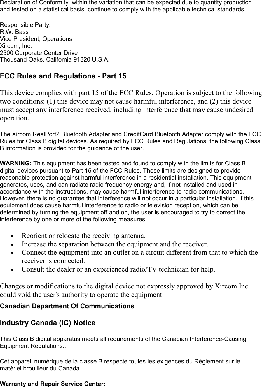 Declaration of Conformity, within the variation that can be expected due to quantity production and tested on a statistical basis, continue to comply with the applicable technical standards.  Responsible Party: R.W. Bass Vice President, Operations Xircom, Inc. 2300 Corporate Center Drive Thousand Oaks, California 91320 U.S.A.  FCC Rules and Regulations - Part 15 This device complies with part 15 of the FCC Rules. Operation is subject to the following two conditions: (1) this device may not cause harmful interference, and (2) this device must accept any interference received, including interference that may cause undesired operation.  The Xircom RealPort2 Bluetooth Adapter and CreditCard Bluetooth Adapter comply with the FCC Rules for Class B digital devices. As required by FCC Rules and Regulations, the following Class B information is provided for the guidance of the user.  WARNING: This equipment has been tested and found to comply with the limits for Class B digital devices pursuant to Part 15 of the FCC Rules. These limits are designed to provide reasonable protection against harmful interference in a residential installation. This equipment generates, uses, and can radiate radio frequency energy and, if not installed and used in accordance with the instructions, may cause harmful interference to radio communications. However, there is no guarantee that interference will not occur in a particular installation. If this equipment does cause harmful interference to radio or television reception, which can be determined by turning the equipment off and on, the user is encouraged to try to correct the interference by one or more of the following measures:  &bull;  Reorient or relocate the receiving antenna. &bull;  Increase the separation between the equipment and the receiver. &bull;  Connect the equipment into an outlet on a circuit different from that to which the receiver is connected. &bull;  Consult the dealer or an experienced radio/TV technician for help. Changes or modifications to the digital device not expressly approved by Xircom Inc. could void the user's authority to operate the equipment.  Canadian Department Of Communications Industry Canada (IC) Notice This Class B digital apparatus meets all requirements of the Canadian Interference-Causing Equipment Regulations.. Cet appareil num&eacute;rique de la classe B respecte toutes les exigences du R&egrave;glement sur le mat&eacute;riel brouilleur du Canada.  Warranty and Repair Service Center: 