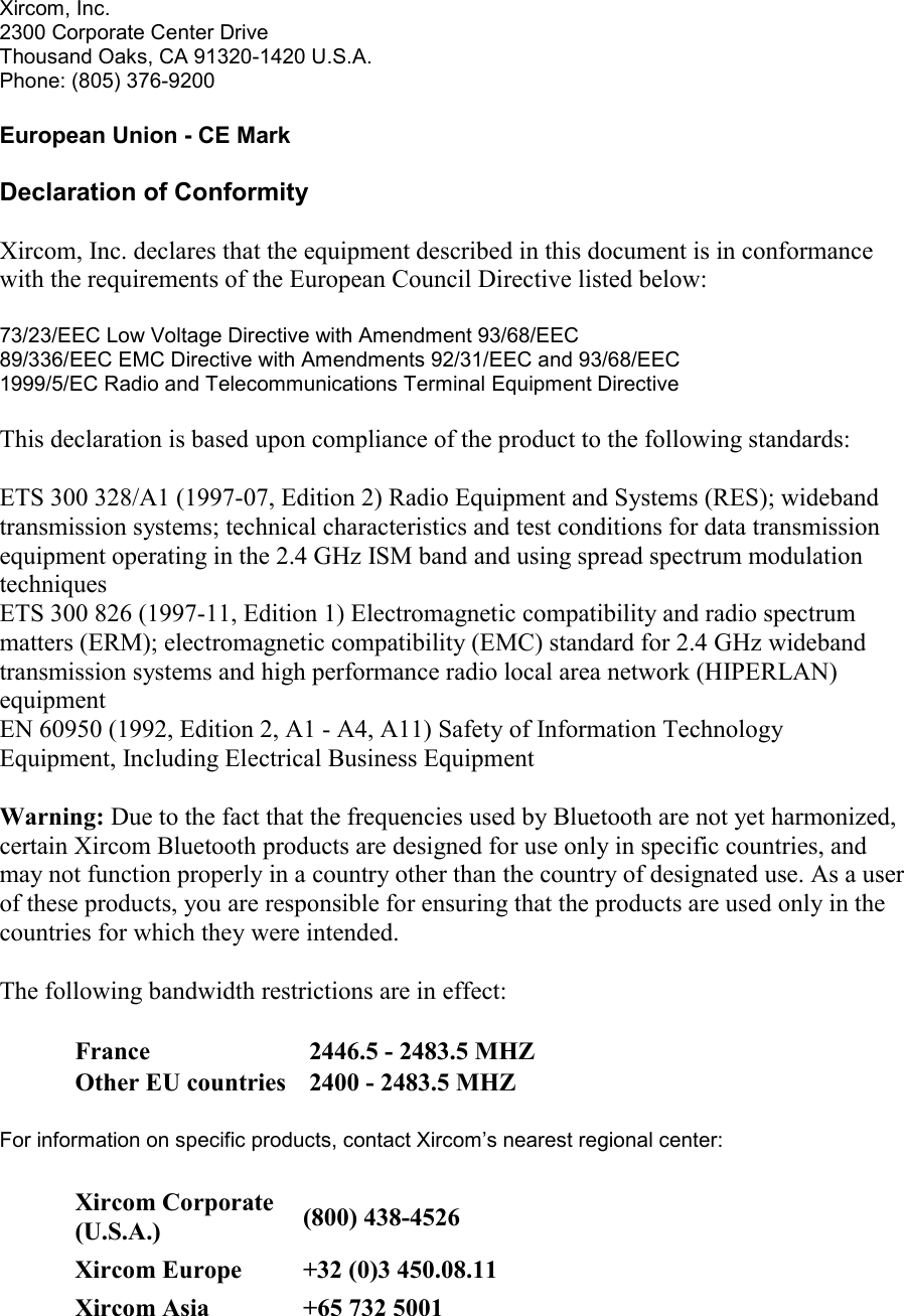Xircom, Inc. 2300 Corporate Center Drive Thousand Oaks, CA 91320-1420 U.S.A. Phone: (805) 376-9200  European Union - CE Mark Declaration of Conformity Xircom, Inc. declares that the equipment described in this document is in conformance with the requirements of the European Council Directive listed below:  73/23/EEC Low Voltage Directive with Amendment 93/68/EEC 89/336/EEC EMC Directive with Amendments 92/31/EEC and 93/68/EEC 1999/5/EC Radio and Telecommunications Terminal Equipment Directive  This declaration is based upon compliance of the product to the following standards: ETS 300 328/A1 (1997-07, Edition 2) Radio Equipment and Systems (RES); wideband transmission systems; technical characteristics and test conditions for data transmission equipment operating in the 2.4 GHz ISM band and using spread spectrum modulation techniques ETS 300 826 (1997-11, Edition 1) Electromagnetic compatibility and radio spectrum matters (ERM); electromagnetic compatibility (EMC) standard for 2.4 GHz wideband transmission systems and high performance radio local area network (HIPERLAN) equipment EN 60950 (1992, Edition 2, A1 - A4, A11) Safety of Information Technology Equipment, Including Electrical Business Equipment Warning: Due to the fact that the frequencies used by Bluetooth are not yet harmonized, certain Xircom Bluetooth products are designed for use only in specific countries, and may not function properly in a country other than the country of designated use. As a user of these products, you are responsible for ensuring that the products are used only in the countries for which they were intended. The following bandwidth restrictions are in effect: France   2446.5 - 2483.5 MHZ Other EU countries   2400 - 2483.5 MHZ For information on specific products, contact Xircom&rsquo;s nearest regional center: Xircom Corporate (U.S.A.) (800) 438-4526 Xircom Europe +32 (0)3 450.08.11 Xircom Asia  +65 732 5001 
