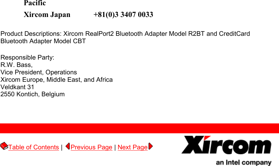 Pacific  Xircom Japan +81(0)3 3407 0033 Product Descriptions: Xircom RealPort2 Bluetooth Adapter Model R2BT and CreditCard Bluetooth Adapter Model CBT Responsible Party: R.W. Bass, Vice President, Operations Xircom Europe, Middle East, and Africa Veldkant 31 2550 Kontich, Belgium      Table of Contents |  Previous Page | Next Page        