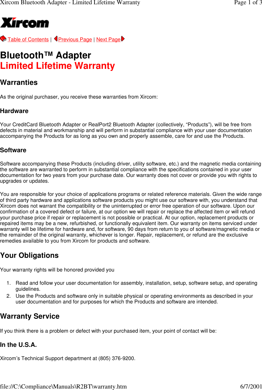   Table of Contents |  Previous Page | Next Page   Bluetooth&trade; Adapter Limited Lifetime Warranty Warranties As the original purchaser, you receive these warranties from Xircom:  Hardware Your CreditCard Bluetooth Adapter or RealPort2 Bluetooth Adapter (collectively, &ldquo;Products&rdquo;), will be free from defects in material and workmanship and will perform in substantial compliance with your user documentation accompanying the Products for as long as you own and properly assemble, care for and use the Products. Software Software accompanying these Products (including driver, utility software, etc.) and the magnetic media containing the software are warranted to perform in substantial compliance with the specifications contained in your user documentation for two years from your purchase date. Our warranty does not cover or provide you with rights to upgrades or updates. You are responsible for your choice of applications programs or related reference materials. Given the wide range of third party hardware and applications software products you might use our software with, you understand that Xircom does not warrant the compatibility or the uninterrupted or error free operation of our software. Upon our confirmation of a covered defect or failure, at our option we will repair or replace the affected item or will refund your purchase price if repair or replacement is not possible or practical. At our option, replacement products or repaired items may be a new, refurbished, or functionally equivalent item. Our warranty on items serviced under warranty will be lifetime for hardware and, for software, 90 days from return to you of software/magnetic media or the remainder of the original warranty, whichever is longer. Repair, replacement, or refund are the exclusive remedies available to you from Xircom for products and software.  Your Obligations Your warranty rights will be honored provided you  1. Read and follow your user documentation for assembly, installation, setup, software setup, and operating guidelines.  2. Use the Products and software only in suitable physical or operating environments as described in your user documentation and for purposes for which the Products and software are intended.  Warranty Service If you think there is a problem or defect with your purchased item, your point of contact will be:  In the U.S.A. Xircom&rsquo;s Technical Support department at (805) 376-9200. Page 1 of 3Xircom Bluetooth Adapter - Limited Lifetime Warranty6/7/2001file://C:\Compliance\Manuals\R2BT\warranty.htm