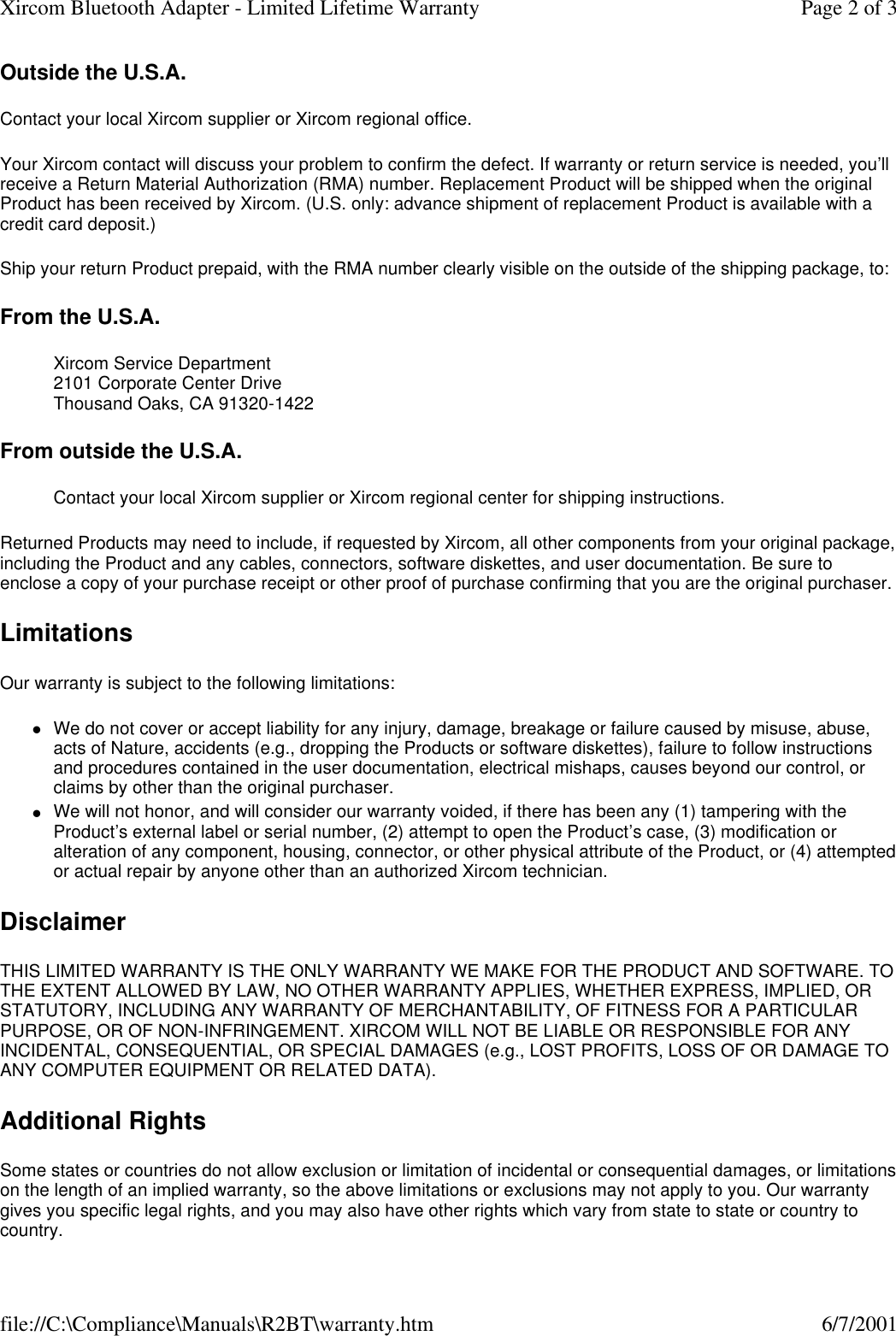 Outside the U.S.A. Contact your local Xircom supplier or Xircom regional office. Your Xircom contact will discuss your problem to confirm the defect. If warranty or return service is needed, you&rsquo;ll receive a Return Material Authorization (RMA) number. Replacement Product will be shipped when the original Product has been received by Xircom. (U.S. only: advance shipment of replacement Product is available with a credit card deposit.)  Ship your return Product prepaid, with the RMA number clearly visible on the outside of the shipping package, to:  From the U.S.A. Xircom Service Department 2101 Corporate Center Drive Thousand Oaks, CA 91320-1422  From outside the U.S.A. Contact your local Xircom supplier or Xircom regional center for shipping instructions.  Returned Products may need to include, if requested by Xircom, all other components from your original package, including the Product and any cables, connectors, software diskettes, and user documentation. Be sure to enclose a copy of your purchase receipt or other proof of purchase confirming that you are the original purchaser. Limitations Our warranty is subject to the following limitations:  lWe do not cover or accept liability for any injury, damage, breakage or failure caused by misuse, abuse, acts of Nature, accidents (e.g., dropping the Products or software diskettes), failure to follow instructions and procedures contained in the user documentation, electrical mishaps, causes beyond our control, or claims by other than the original purchaser.  lWe will not honor, and will consider our warranty voided, if there has been any (1) tampering with the Product&rsquo;s external label or serial number, (2) attempt to open the Product&rsquo;s case, (3) modification or alteration of any component, housing, connector, or other physical attribute of the Product, or (4) attempted or actual repair by anyone other than an authorized Xircom technician.  Disclaimer THIS LIMITED WARRANTY IS THE ONLY WARRANTY WE MAKE FOR THE PRODUCT AND SOFTWARE. TO THE EXTENT ALLOWED BY LAW, NO OTHER WARRANTY APPLIES, WHETHER EXPRESS, IMPLIED, OR STATUTORY, INCLUDING ANY WARRANTY OF MERCHANTABILITY, OF FITNESS FOR A PARTICULAR PURPOSE, OR OF NON-INFRINGEMENT. XIRCOM WILL NOT BE LIABLE OR RESPONSIBLE FOR ANY INCIDENTAL, CONSEQUENTIAL, OR SPECIAL DAMAGES (e.g., LOST PROFITS, LOSS OF OR DAMAGE TO ANY COMPUTER EQUIPMENT OR RELATED DATA).  Additional Rights Some states or countries do not allow exclusion or limitation of incidental or consequential damages, or limitations on the length of an implied warranty, so the above limitations or exclusions may not apply to you. Our warranty gives you specific legal rights, and you may also have other rights which vary from state to state or country to country.  Page 2 of 3Xircom Bluetooth Adapter - Limited Lifetime Warranty6/7/2001file://C:\Compliance\Manuals\R2BT\warranty.htm