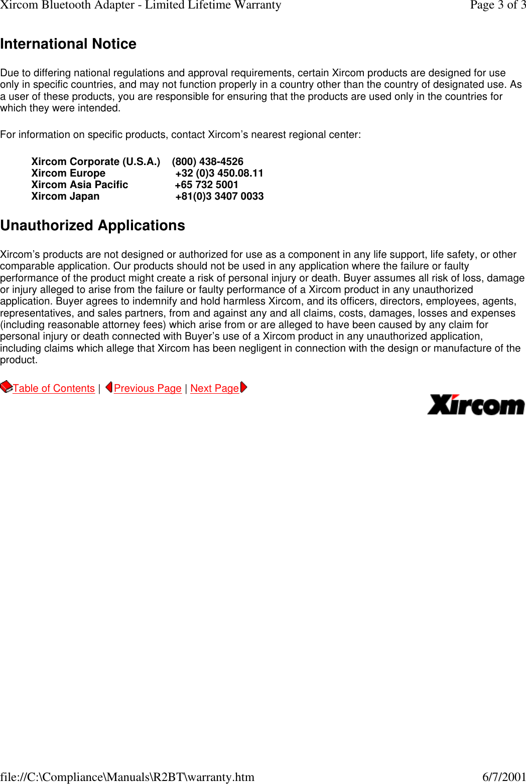 International Notice Due to differing national regulations and approval requirements, certain Xircom products are designed for use only in specific countries, and may not function properly in a country other than the country of designated use. As a user of these products, you are responsible for ensuring that the products are used only in the countries for which they were intended.  For information on specific products, contact Xircom&rsquo;s nearest regional center:  Xircom Corporate (U.S.A.)    (800) 438-4526 Xircom Europe                        +32 (0)3 450.08.11 Xircom Asia Pacific                +65 732 5001 Xircom Japan                          +81(0)3 3407 0033  Unauthorized Applications Xircom&rsquo;s products are not designed or authorized for use as a component in any life support, life safety, or other comparable application. Our products should not be used in any application where the failure or faulty performance of the product might create a risk of personal injury or death. Buyer assumes all risk of loss, damage or injury alleged to arise from the failure or faulty performance of a Xircom product in any unauthorized application. Buyer agrees to indemnify and hold harmless Xircom, and its officers, directors, employees, agents, representatives, and sales partners, from and against any and all claims, costs, damages, losses and expenses (including reasonable attorney fees) which arise from or are alleged to have been caused by any claim for personal injury or death connected with Buyer&rsquo;s use of a Xircom product in any unauthorized application, including claims which allege that Xircom has been negligent in connection with the design or manufacture of the product.   Table of Contents |  Previous Page | Next Page       Page 3 of 3Xircom Bluetooth Adapter - Limited Lifetime Warranty6/7/2001file://C:\Compliance\Manuals\R2BT\warranty.htm