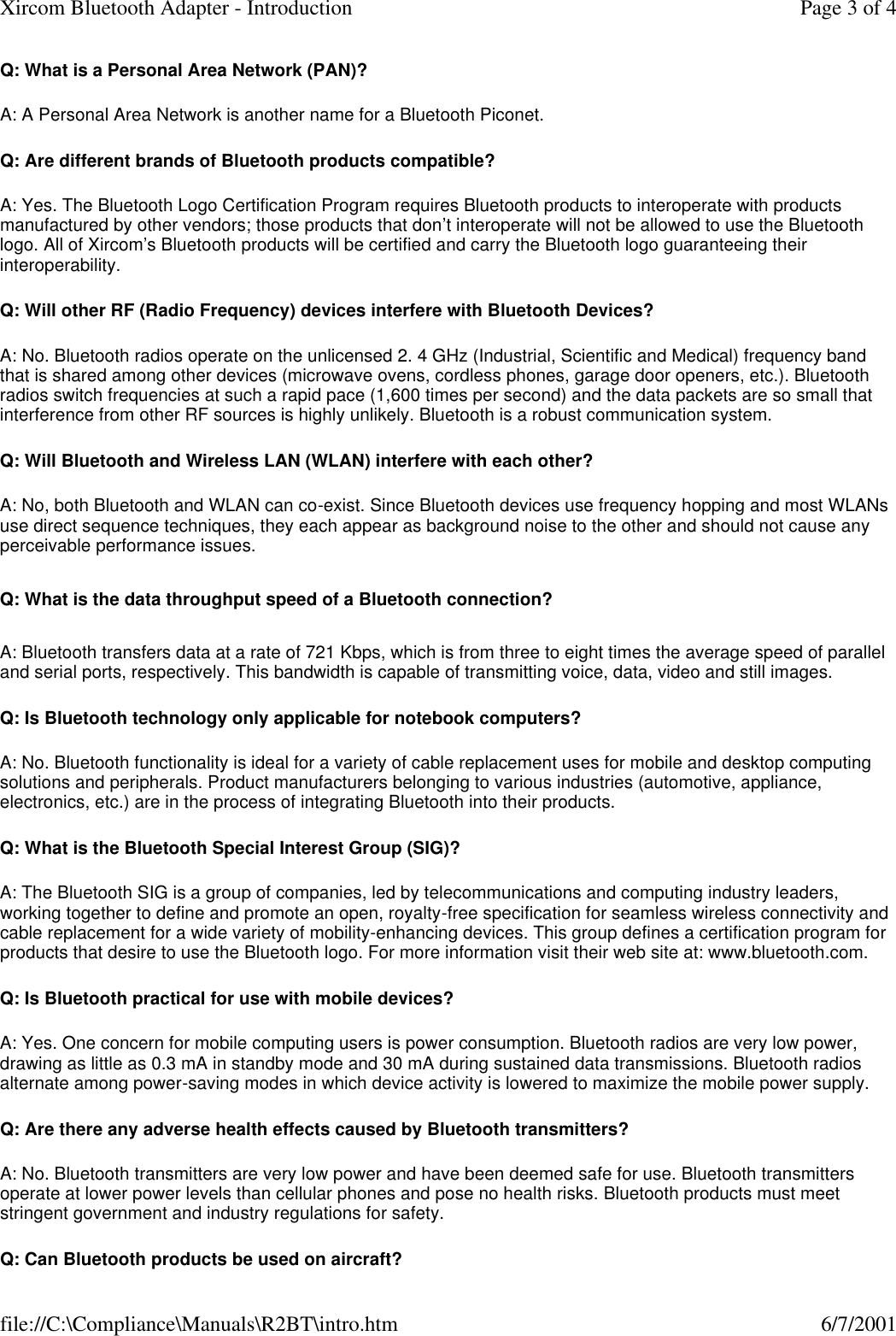 Q: What is a Personal Area Network (PAN)? A: A Personal Area Network is another name for a Bluetooth Piconet. Q: Are different brands of Bluetooth products compatible? A: Yes. The Bluetooth Logo Certification Program requires Bluetooth products to interoperate with products manufactured by other vendors; those products that don&rsquo;t interoperate will not be allowed to use the Bluetooth logo. All of Xircom&rsquo;s Bluetooth products will be certified and carry the Bluetooth logo guaranteeing their interoperability. Q: Will other RF (Radio Frequency) devices interfere with Bluetooth Devices? A: No. Bluetooth radios operate on the unlicensed 2. 4 GHz (Industrial, Scientific and Medical) frequency band that is shared among other devices (microwave ovens, cordless phones, garage door openers, etc.). Bluetooth radios switch frequencies at such a rapid pace (1,600 times per second) and the data packets are so small that interference from other RF sources is highly unlikely. Bluetooth is a robust communication system. Q: Will Bluetooth and Wireless LAN (WLAN) interfere with each other? A: No, both Bluetooth and WLAN can co-exist. Since Bluetooth devices use frequency hopping and most WLANs use direct sequence techniques, they each appear as background noise to the other and should not cause any perceivable performance issues. Q: What is the data throughput speed of a Bluetooth connection? A: Bluetooth transfers data at a rate of 721 Kbps, which is from three to eight times the average speed of parallel and serial ports, respectively. This bandwidth is capable of transmitting voice, data, video and still images. Q: Is Bluetooth technology only applicable for notebook computers? A: No. Bluetooth functionality is ideal for a variety of cable replacement uses for mobile and desktop computing solutions and peripherals. Product manufacturers belonging to various industries (automotive, appliance, electronics, etc.) are in the process of integrating Bluetooth into their products. Q: What is the Bluetooth Special Interest Group (SIG)? A: The Bluetooth SIG is a group of companies, led by telecommunications and computing industry leaders, working together to define and promote an open, royalty-free specification for seamless wireless connectivity and cable replacement for a wide variety of mobility-enhancing devices. This group defines a certification program for products that desire to use the Bluetooth logo. For more information visit their web site at: www.bluetooth.com. Q: Is Bluetooth practical for use with mobile devices? A: Yes. One concern for mobile computing users is power consumption. Bluetooth radios are very low power, drawing as little as 0.3 mA in standby mode and 30 mA during sustained data transmissions. Bluetooth radios alternate among power-saving modes in which device activity is lowered to maximize the mobile power supply. Q: Are there any adverse health effects caused by Bluetooth transmitters? A: No. Bluetooth transmitters are very low power and have been deemed safe for use. Bluetooth transmitters operate at lower power levels than cellular phones and pose no health risks. Bluetooth products must meet stringent government and industry regulations for safety. Q: Can Bluetooth products be used on aircraft? Page 3 of 4Xircom Bluetooth Adapter - Introduction6/7/2001file://C:\Compliance\Manuals\R2BT\intro.htm
