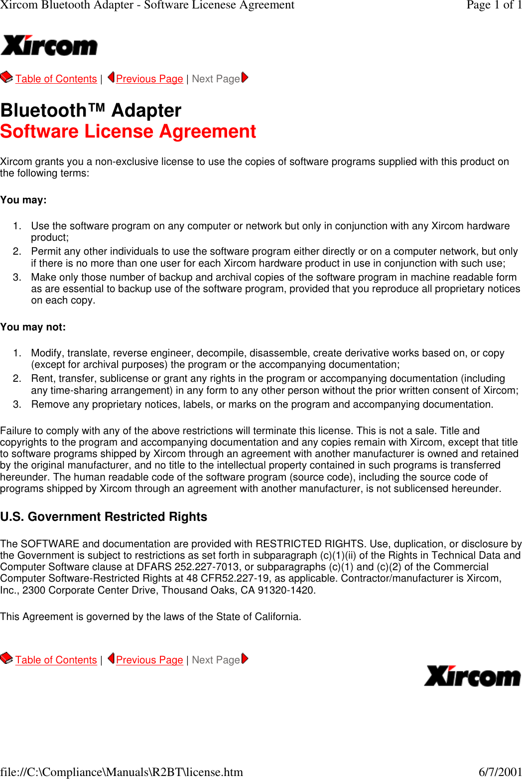   Table of Contents |  Previous Page | Next Page   Bluetooth&trade; Adapter Software License Agreement Xircom grants you a non-exclusive license to use the copies of software programs supplied with this product on the following terms: You may:  1. Use the software program on any computer or network but only in conjunction with any Xircom hardware product;  2. Permit any other individuals to use the software program either directly or on a computer network, but only if there is no more than one user for each Xircom hardware product in use in conjunction with such use;  3. Make only those number of backup and archival copies of the software program in machine readable form as are essential to backup use of the software program, provided that you reproduce all proprietary notices on each copy.  You may not: 1. Modify, translate, reverse engineer, decompile, disassemble, create derivative works based on, or copy (except for archival purposes) the program or the accompanying documentation;  2. Rent, transfer, sublicense or grant any rights in the program or accompanying documentation (including any time-sharing arrangement) in any form to any other person without the prior written consent of Xircom;  3. Remove any proprietary notices, labels, or marks on the program and accompanying documentation.  Failure to comply with any of the above restrictions will terminate this license. This is not a sale. Title and copyrights to the program and accompanying documentation and any copies remain with Xircom, except that title to software programs shipped by Xircom through an agreement with another manufacturer is owned and retained by the original manufacturer, and no title to the intellectual property contained in such programs is transferred hereunder. The human readable code of the software program (source code), including the source code of programs shipped by Xircom through an agreement with another manufacturer, is not sublicensed hereunder. U.S. Government Restricted Rights The SOFTWARE and documentation are provided with RESTRICTED RIGHTS. Use, duplication, or disclosure by the Government is subject to restrictions as set forth in subparagraph (c)(1)(ii) of the Rights in Technical Data and Computer Software clause at DFARS 252.227-7013, or subparagraphs (c)(1) and (c)(2) of the Commercial Computer Software-Restricted Rights at 48 CFR52.227-19, as applicable. Contractor/manufacturer is Xircom, Inc., 2300 Corporate Center Drive, Thousand Oaks, CA 91320-1420. This Agreement is governed by the laws of the State of California.     Table of Contents |  Previous Page | Next Page     Page 1 of 1Xircom Bluetooth Adapter - Software Licenese Agreement6/7/2001file://C:\Compliance\Manuals\R2BT\license.htm