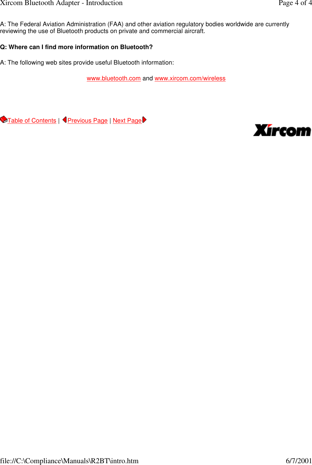 A: The Federal Aviation Administration (FAA) and other aviation regulatory bodies worldwide are currently reviewing the use of Bluetooth products on private and commercial aircraft.   Q: Where can I find more information on Bluetooth? A: The following web sites provide useful Bluetooth information: www.bluetooth.com and www.xircom.com/wireless   Table of Contents |  Previous Page | Next Page       Page 4 of 4Xircom Bluetooth Adapter - Introduction6/7/2001file://C:\Compliance\Manuals\R2BT\intro.htm