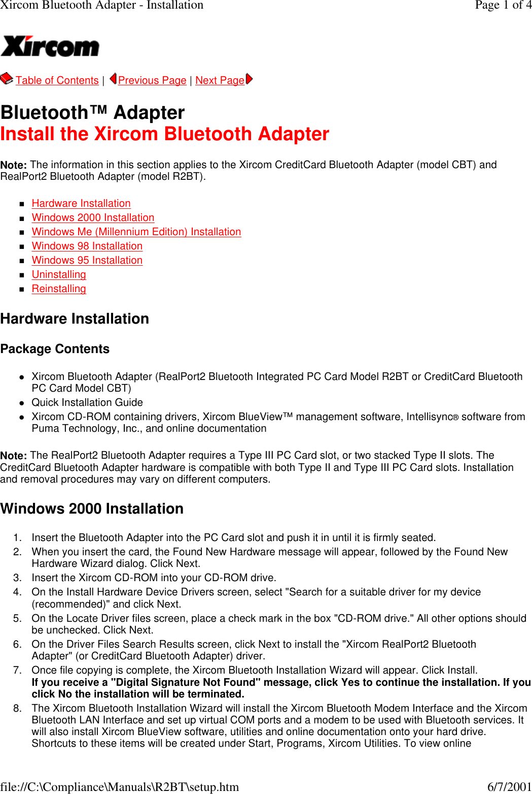   Table of Contents |  Previous Page | Next Page  Bluetooth&trade; Adapter Install the Xircom Bluetooth Adapter Note: The information in this section applies to the Xircom CreditCard Bluetooth Adapter (model CBT) and RealPort2 Bluetooth Adapter (model R2BT). nHardware Installation  nWindows 2000 Installation  nWindows Me (Millennium Edition) Installation  nWindows 98 Installation  nWindows 95 Installation  nUninstalling  nReinstalling  Hardware Installation Package Contents lXircom Bluetooth Adapter (RealPort2 Bluetooth Integrated PC Card Model R2BT or CreditCard Bluetooth PC Card Model CBT)  lQuick Installation Guide  lXircom CD-ROM containing drivers, Xircom BlueView&trade; management software, Intellisync&reg; software from Puma Technology, Inc., and online documentation  Note: The RealPort2 Bluetooth Adapter requires a Type III PC Card slot, or two stacked Type II slots. The CreditCard Bluetooth Adapter hardware is compatible with both Type II and Type III PC Card slots. Installation and removal procedures may vary on different computers. Windows 2000 Installation 1. Insert the Bluetooth Adapter into the PC Card slot and push it in until it is firmly seated.  2. When you insert the card, the Found New Hardware message will appear, followed by the Found New Hardware Wizard dialog. Click Next.  3. Insert the Xircom CD-ROM into your CD-ROM drive.  4. On the Install Hardware Device Drivers screen, select "Search for a suitable driver for my device (recommended)" and click Next.  5. On the Locate Driver files screen, place a check mark in the box "CD-ROM drive." All other options should be unchecked. Click Next.  6. On the Driver Files Search Results screen, click Next to install the "Xircom RealPort2 Bluetooth Adapter" (or CreditCard Bluetooth Adapter) driver.  7. Once file copying is complete, the Xircom Bluetooth Installation Wizard will appear. Click Install. If you receive a "Digital Signature Not Found" message, click Yes to continue the installation. If you click No the installation will be terminated.  8. The Xircom Bluetooth Installation Wizard will install the Xircom Bluetooth Modem Interface and the Xircom Bluetooth LAN Interface and set up virtual COM ports and a modem to be used with Bluetooth services. It will also install Xircom BlueView software, utilities and online documentation onto your hard drive. Shortcuts to these items will be created under Start, Programs, Xircom Utilities. To view online Page 1 of 4Xircom Bluetooth Adapter - Installation6/7/2001file://C:\Compliance\Manuals\R2BT\setup.htm
