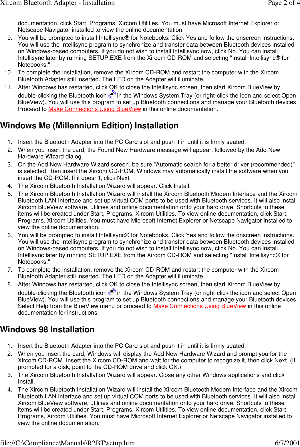 documentation, click Start, Programs, Xircom Utilities. You must have Microsoft Internet Explorer or Netscape Navigator installed to view the online documentation.  9. You will be prompted to install Intellisync&reg; for Notebooks. Click Yes and follow the onscreen instructions. You will use the Intellisync program to synchronize and transfer data between Bluetooth devices installed on Windows-based computers. If you do not wish to install Intellisync now, click No. You can install Intellisync later by running SETUP.EXE from the Xircom CD-ROM and selecting "Install Intellisync&reg; for Notebooks."  10. To complete the installation, remove the Xircom CD-ROM and restart the computer with the Xircom Bluetooth Adapter still inserted. The LED on the Adapter will illuminate.  11. After Windows has restarted, click OK to close the Intellisync screen, then start Xircom BlueView by double-clicking the Bluetooth icon   in the Windows System Tray (or right-click the icon and select Open BlueView). You will use this program to set up Bluetooth connections and manage your Bluetooth devices. Proceed to Make Connections Using BlueView in this online documentation.  Windows Me (Millennium Edition) Installation 1. Insert the Bluetooth Adapter into the PC Card slot and push it in until it is firmly seated.  2. When you insert the card, the Found New Hardware message will appear, followed by the Add New Hardware Wizard dialog.  3. On the Add New Hardware Wizard screen, be sure "Automatic search for a better driver (recommended)" is selected, then insert the Xircom CD-ROM. Windows may automatically install the software when you insert the CD-ROM. If it doesn't, click Next.  4. The Xircom Bluetooth Installation Wizard will appear. Click Install.  5. The Xircom Bluetooth Installation Wizard will install the Xircom Bluetooth Modem Interface and the Xircom Bluetooth LAN Interface and set up virtual COM ports to be used with Bluetooth services. It will also install Xircom BlueView software, utilities and online documentation onto your hard drive. Shortcuts to these items will be created under Start, Programs, Xircom Utilities. To view online documentation, click Start, Programs, Xircom Utilities. You must have Microsoft Internet Explorer or Netscape Navigator installed to view the online documentation.  6. You will be prompted to install Intellisync&reg; for Notebooks. Click Yes and follow the onscreen instructions. You will use the Intellisync program to synchronize and transfer data between Bluetooth devices installed on Windows-based computers. If you do not wish to install Intellisync now, click No. You can install Intellisync later by running SETUP.EXE from the Xircom CD-ROM and selecting "Install Intellisync&reg; for Notebooks."  7. To complete the installation, remove the Xircom CD-ROM and restart the computer with the Xircom Bluetooth Adapter still inserted. The LED on the Adapter will illuminate.  8. After Windows has restarted, click OK to close the Intellisync screen, then start Xircom BlueView by double-clicking the Bluetooth icon   in the Windows System Tray (or right-click the icon and select Open BlueView). You will use this program to set up Bluetooth connections and manage your Bluetooth devices. Select Help from the BlueView menu or proceed to Make Connections Using BlueView in this online documentation for instructions.  Windows 98 Installation 1. Insert the Bluetooth Adapter into the PC Card slot and push it in until it is firmly seated.  2. When you insert the card, Windows will display the Add New Hardware Wizard and prompt you for the Xircom CD-ROM. Insert the Xircom CD-ROM and wait for the computer to recognize it, then click Next. (If prompted for a disk, point to the CD-ROM drive and click OK.)  3. The Xircom Bluetooth Installation Wizard will appear. Close any other Windows applications and click Install.  4. The Xircom Bluetooth Installation Wizard will install the Xircom Bluetooth Modem Interface and the Xircom Bluetooth LAN Interface and set up virtual COM ports to be used with Bluetooth services. It will also install Xircom BlueView software, utilities and online documentation onto your hard drive. Shortcuts to these items will be created under Start, Programs, Xircom Utilities. To view online documentation, click Start, Programs, Xircom Utilities. You must have Microsoft Internet Explorer or Netscape Navigator installed to view the online documentation.  Page 2 of 4Xircom Bluetooth Adapter - Installation6/7/2001file://C:\Compliance\Manuals\R2BT\setup.htm