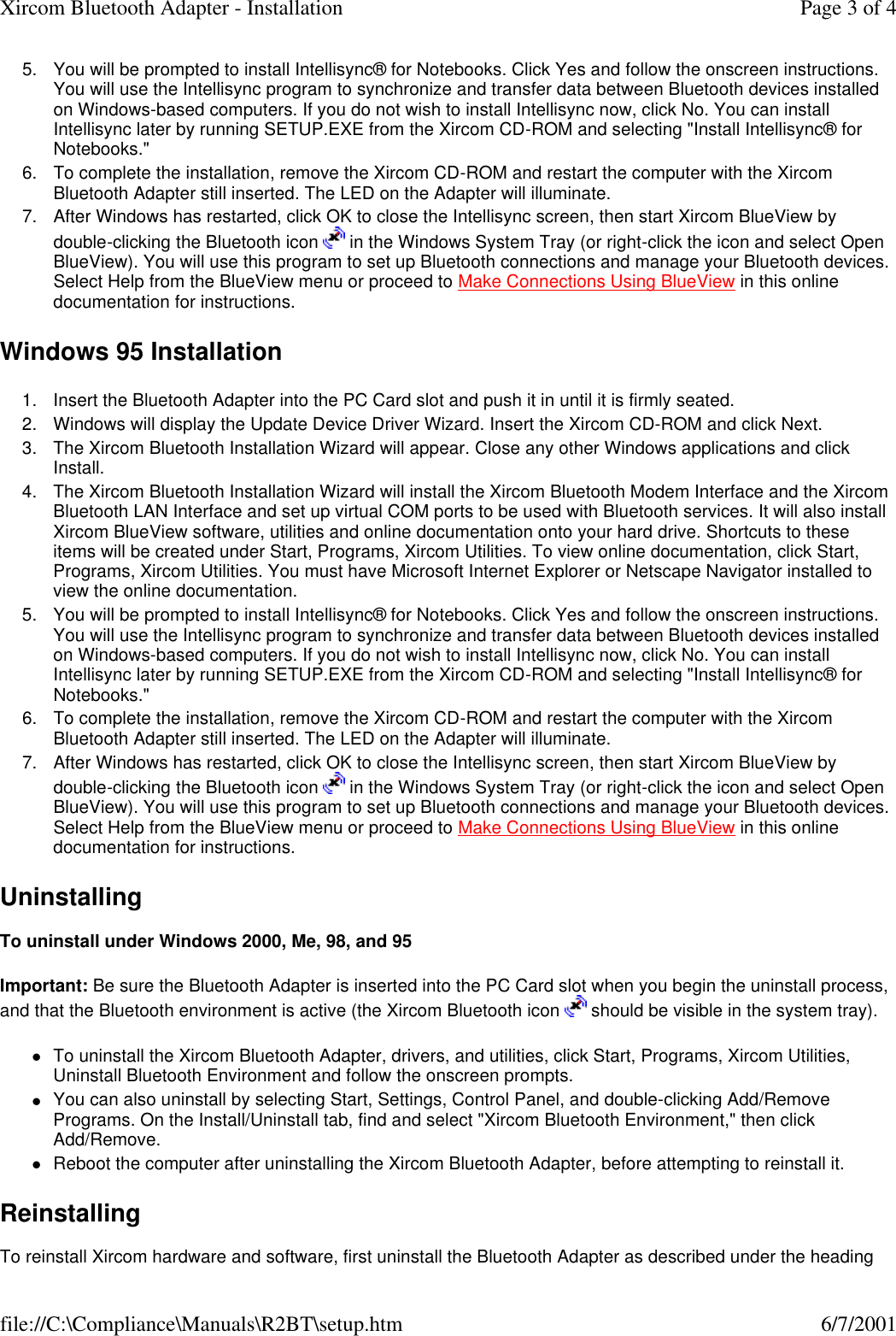 5. You will be prompted to install Intellisync&reg; for Notebooks. Click Yes and follow the onscreen instructions. You will use the Intellisync program to synchronize and transfer data between Bluetooth devices installed on Windows-based computers. If you do not wish to install Intellisync now, click No. You can install Intellisync later by running SETUP.EXE from the Xircom CD-ROM and selecting "Install Intellisync&reg; for Notebooks."  6. To complete the installation, remove the Xircom CD-ROM and restart the computer with the Xircom Bluetooth Adapter still inserted. The LED on the Adapter will illuminate.  7. After Windows has restarted, click OK to close the Intellisync screen, then start Xircom BlueView by double-clicking the Bluetooth icon   in the Windows System Tray (or right-click the icon and select Open BlueView). You will use this program to set up Bluetooth connections and manage your Bluetooth devices. Select Help from the BlueView menu or proceed to Make Connections Using BlueView in this online documentation for instructions.  Windows 95 Installation 1. Insert the Bluetooth Adapter into the PC Card slot and push it in until it is firmly seated.  2. Windows will display the Update Device Driver Wizard. Insert the Xircom CD-ROM and click Next.  3. The Xircom Bluetooth Installation Wizard will appear. Close any other Windows applications and click Install.  4. The Xircom Bluetooth Installation Wizard will install the Xircom Bluetooth Modem Interface and the Xircom Bluetooth LAN Interface and set up virtual COM ports to be used with Bluetooth services. It will also install Xircom BlueView software, utilities and online documentation onto your hard drive. Shortcuts to these items will be created under Start, Programs, Xircom Utilities. To view online documentation, click Start, Programs, Xircom Utilities. You must have Microsoft Internet Explorer or Netscape Navigator installed to view the online documentation.  5. You will be prompted to install Intellisync&reg; for Notebooks. Click Yes and follow the onscreen instructions. You will use the Intellisync program to synchronize and transfer data between Bluetooth devices installed on Windows-based computers. If you do not wish to install Intellisync now, click No. You can install Intellisync later by running SETUP.EXE from the Xircom CD-ROM and selecting "Install Intellisync&reg; for Notebooks."  6. To complete the installation, remove the Xircom CD-ROM and restart the computer with the Xircom Bluetooth Adapter still inserted. The LED on the Adapter will illuminate.  7. After Windows has restarted, click OK to close the Intellisync screen, then start Xircom BlueView by double-clicking the Bluetooth icon   in the Windows System Tray (or right-click the icon and select Open BlueView). You will use this program to set up Bluetooth connections and manage your Bluetooth devices. Select Help from the BlueView menu or proceed to Make Connections Using BlueView in this online documentation for instructions.  Uninstalling  To uninstall under Windows 2000, Me, 98, and 95 Important: Be sure the Bluetooth Adapter is inserted into the PC Card slot when you begin the uninstall process, and that the Bluetooth environment is active (the Xircom Bluetooth icon   should be visible in the system tray).  lTo uninstall the Xircom Bluetooth Adapter, drivers, and utilities, click Start, Programs, Xircom Utilities, Uninstall Bluetooth Environment and follow the onscreen prompts.  lYou can also uninstall by selecting Start, Settings, Control Panel, and double-clicking Add/Remove Programs. On the Install/Uninstall tab, find and select "Xircom Bluetooth Environment," then click Add/Remove.  lReboot the computer after uninstalling the Xircom Bluetooth Adapter, before attempting to reinstall it.  Reinstalling  To reinstall Xircom hardware and software, first uninstall the Bluetooth Adapter as described under the heading Page 3 of 4Xircom Bluetooth Adapter - Installation6/7/2001file://C:\Compliance\Manuals\R2BT\setup.htm