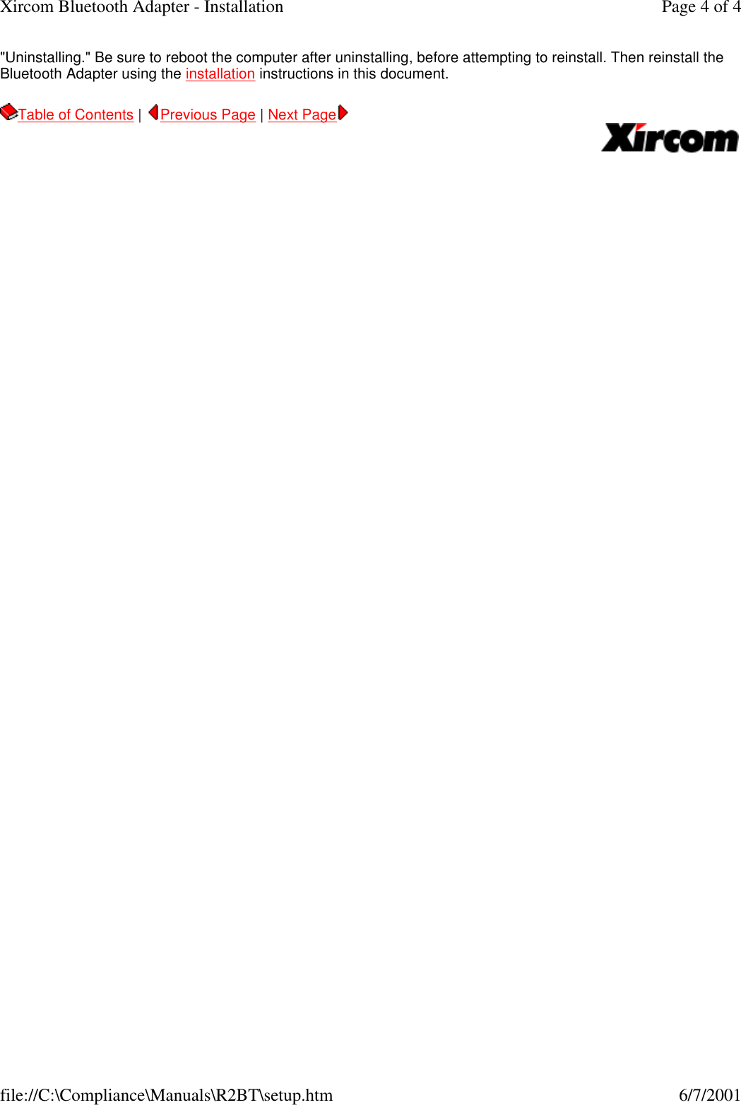 "Uninstalling." Be sure to reboot the computer after uninstalling, before attempting to reinstall. Then reinstall the Bluetooth Adapter using the installation instructions in this document.  Table of Contents |  Previous Page | Next Page       Page 4 of 4Xircom Bluetooth Adapter - Installation6/7/2001file://C:\Compliance\Manuals\R2BT\setup.htm