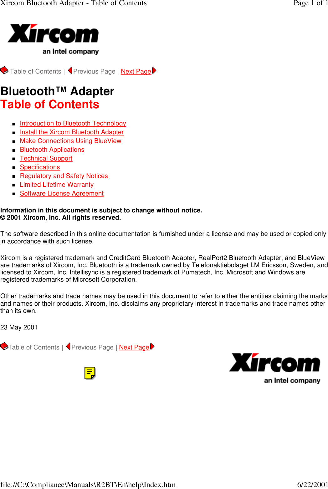   Table of Contents |  Previous Page | Next Page   Bluetooth&trade; Adapter Table of Contents nIntroduction to Bluetooth Technology  nInstall the Xircom Bluetooth Adapter  nMake Connections Using BlueView  nBluetooth Applications  nTechnical Support  nSpecifications  nRegulatory and Safety Notices  nLimited Lifetime Warranty  nSoftware License Agreement  Information in this document is subject to change without notice. &copy; 2001 Xircom, Inc. All rights reserved.  The software described in this online documentation is furnished under a license and may be used or copied only in accordance with such license.  Xircom is a registered trademark and CreditCard Bluetooth Adapter, RealPort2 Bluetooth Adapter, and BlueView are trademarks of Xircom, Inc. Bluetooth is a trademark owned by Telefonaktiebolaget LM Ericsson, Sweden, and licensed to Xircom, Inc. Intellisync is a registered trademark of Pumatech, Inc. Microsoft and Windows are registered trademarks of Microsoft Corporation.  Other trademarks and trade names may be used in this document to refer to either the entities claiming the marks and names or their products. Xircom, Inc. disclaims any proprietary interest in trademarks and trade names other than its own.  23 May 2001 Table of Contents |  Previous Page | Next Page   Page 1 of 1Xircom Bluetooth Adapter - Table of Contents6/22/2001file://C:\Compliance\Manuals\R2BT\En\help\Index.htm
