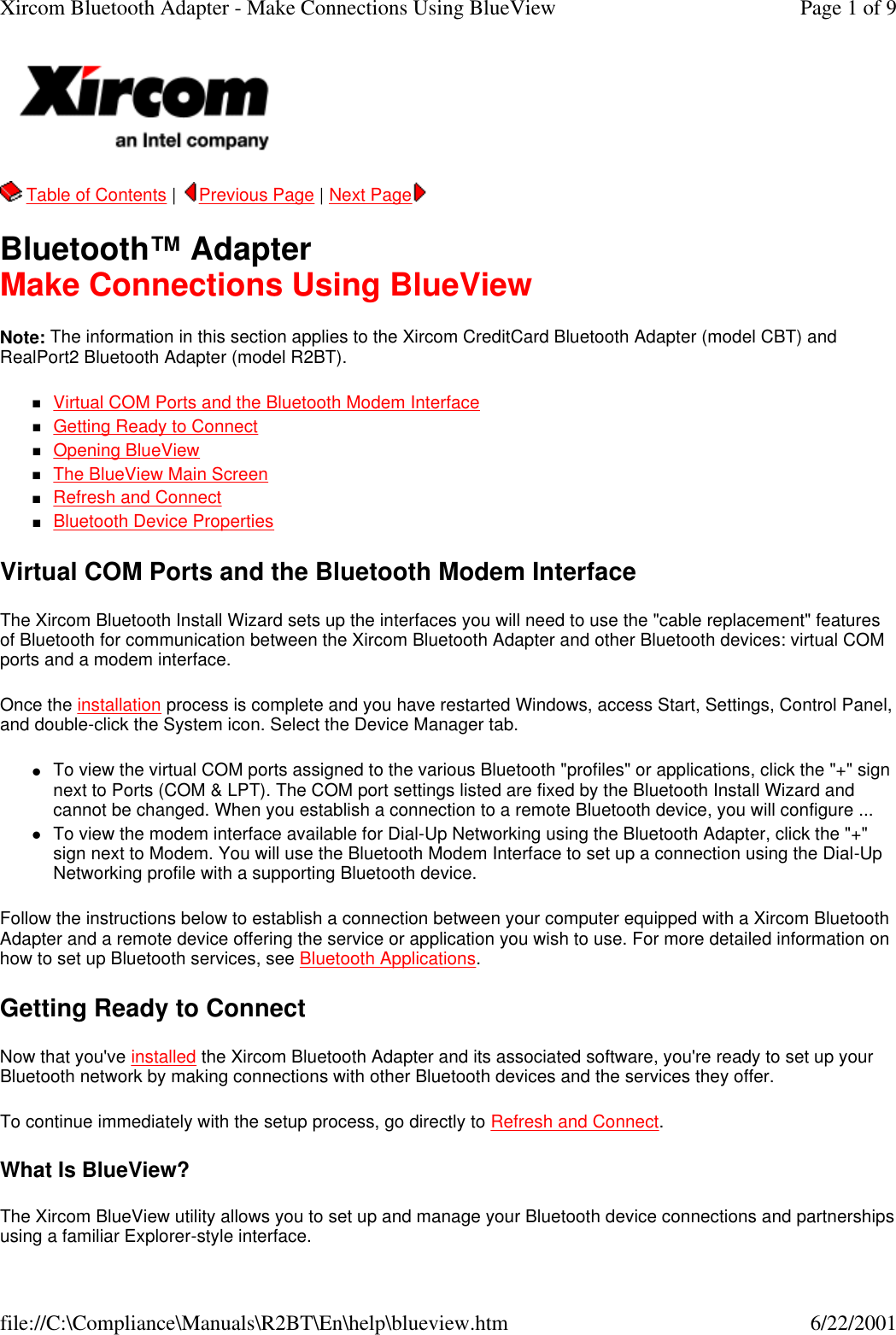   Table of Contents |  Previous Page | Next Page   Bluetooth&trade; Adapter Make Connections Using BlueView Note: The information in this section applies to the Xircom CreditCard Bluetooth Adapter (model CBT) and RealPort2 Bluetooth Adapter (model R2BT). nVirtual COM Ports and the Bluetooth Modem Interface  nGetting Ready to Connect  nOpening BlueView  nThe BlueView Main Screen  nRefresh and Connect  nBluetooth Device Properties  Virtual COM Ports and the Bluetooth Modem Interface The Xircom Bluetooth Install Wizard sets up the interfaces you will need to use the "cable replacement" features of Bluetooth for communication between the Xircom Bluetooth Adapter and other Bluetooth devices: virtual COM ports and a modem interface. Once the installation process is complete and you have restarted Windows, access Start, Settings, Control Panel, and double-click the System icon. Select the Device Manager tab. lTo view the virtual COM ports assigned to the various Bluetooth "profiles" or applications, click the "+" sign next to Ports (COM &amp; LPT). The COM port settings listed are fixed by the Bluetooth Install Wizard and cannot be changed. When you establish a connection to a remote Bluetooth device, you will configure ...  lTo view the modem interface available for Dial-Up Networking using the Bluetooth Adapter, click the "+" sign next to Modem. You will use the Bluetooth Modem Interface to set up a connection using the Dial-Up Networking profile with a supporting Bluetooth device.  Follow the instructions below to establish a connection between your computer equipped with a Xircom Bluetooth Adapter and a remote device offering the service or application you wish to use. For more detailed information on how to set up Bluetooth services, see Bluetooth Applications. Getting Ready to Connect Now that you've installed the Xircom Bluetooth Adapter and its associated software, you're ready to set up your Bluetooth network by making connections with other Bluetooth devices and the services they offer. To continue immediately with the setup process, go directly to Refresh and Connect. What Is BlueView? The Xircom BlueView utility allows you to set up and manage your Bluetooth device connections and partnerships using a familiar Explorer-style interface. Page 1 of 9Xircom Bluetooth Adapter - Make Connections Using BlueView6/22/2001file://C:\Compliance\Manuals\R2BT\En\help\blueview.htm