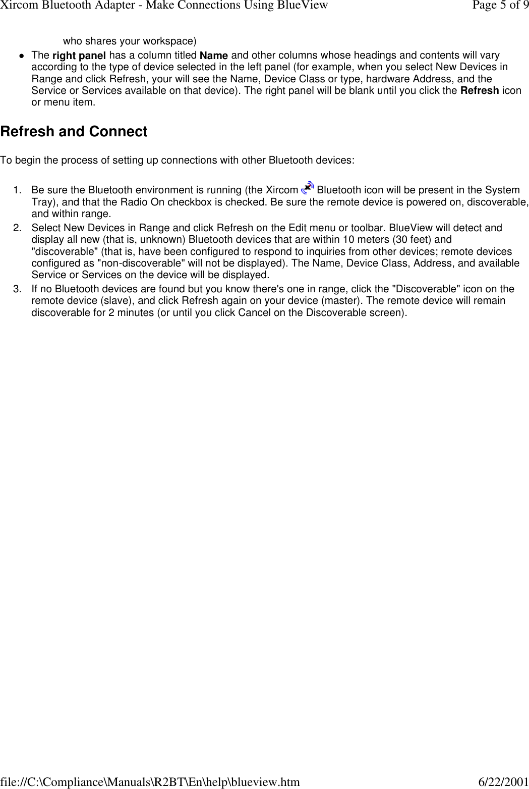 who shares your workspace) lThe right panel has a column titled Name and other columns whose headings and contents will vary according to the type of device selected in the left panel (for example, when you select New Devices in Range and click Refresh, your will see the Name, Device Class or type, hardware Address, and the Service or Services available on that device). The right panel will be blank until you click the Refresh icon or menu item.  Refresh and Connect To begin the process of setting up connections with other Bluetooth devices: 1. Be sure the Bluetooth environment is running (the Xircom   Bluetooth icon will be present in the System Tray), and that the Radio On checkbox is checked. Be sure the remote device is powered on, discoverable, and within range.  2. Select New Devices in Range and click Refresh on the Edit menu or toolbar. BlueView will detect and display all new (that is, unknown) Bluetooth devices that are within 10 meters (30 feet) and "discoverable" (that is, have been configured to respond to inquiries from other devices; remote devices configured as "non-discoverable" will not be displayed). The Name, Device Class, Address, and available Service or Services on the device will be displayed.  3. If no Bluetooth devices are found but you know there's one in range, click the "Discoverable" icon on the remote device (slave), and click Refresh again on your device (master). The remote device will remain discoverable for 2 minutes (or until you click Cancel on the Discoverable screen).  Page 5 of 9Xircom Bluetooth Adapter - Make Connections Using BlueView6/22/2001file://C:\Compliance\Manuals\R2BT\En\help\blueview.htm