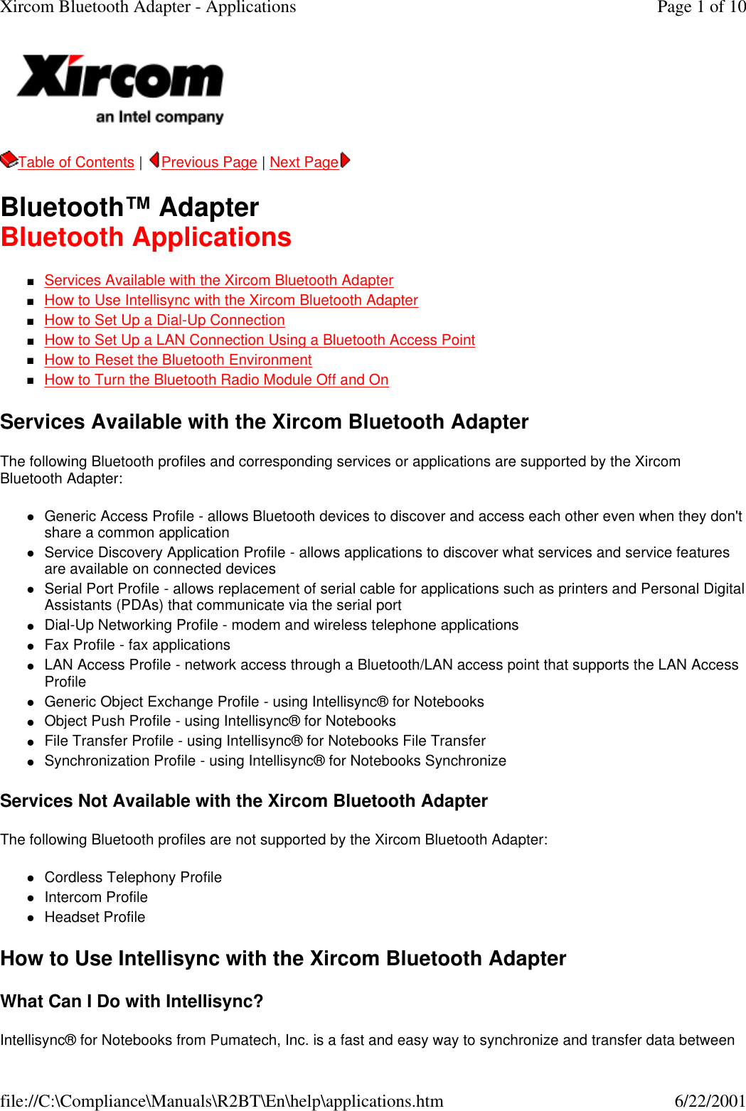 Table of Contents |  Previous Page | Next Page  Bluetooth&trade; Adapter Bluetooth Applications nServices Available with the Xircom Bluetooth Adapter  nHow to Use Intellisync with the Xircom Bluetooth Adapter  nHow to Set Up a Dial-Up Connection  nHow to Set Up a LAN Connection Using a Bluetooth Access Point  nHow to Reset the Bluetooth Environment  nHow to Turn the Bluetooth Radio Module Off and On  Services Available with the Xircom Bluetooth Adapter The following Bluetooth profiles and corresponding services or applications are supported by the Xircom Bluetooth Adapter: lGeneric Access Profile - allows Bluetooth devices to discover and access each other even when they don't share a common application  lService Discovery Application Profile - allows applications to discover what services and service features are available on connected devices  lSerial Port Profile - allows replacement of serial cable for applications such as printers and Personal Digital Assistants (PDAs) that communicate via the serial port  lDial-Up Networking Profile - modem and wireless telephone applications  lFax Profile - fax applications  lLAN Access Profile - network access through a Bluetooth/LAN access point that supports the LAN Access Profile  lGeneric Object Exchange Profile - using Intellisync&reg; for Notebooks  lObject Push Profile - using Intellisync&reg; for Notebooks  lFile Transfer Profile - using Intellisync&reg; for Notebooks File Transfer  lSynchronization Profile - using Intellisync&reg; for Notebooks Synchronize  Services Not Available with the Xircom Bluetooth Adapter The following Bluetooth profiles are not supported by the Xircom Bluetooth Adapter: lCordless Telephony Profile  lIntercom Profile  lHeadset Profile  How to Use Intellisync with the Xircom Bluetooth Adapter What Can I Do with Intellisync? Intellisync&reg; for Notebooks from Pumatech, Inc. is a fast and easy way to synchronize and transfer data between Page 1 of 10Xircom Bluetooth Adapter - Applications6/22/2001file://C:\Compliance\Manuals\R2BT\En\help\applications.htm