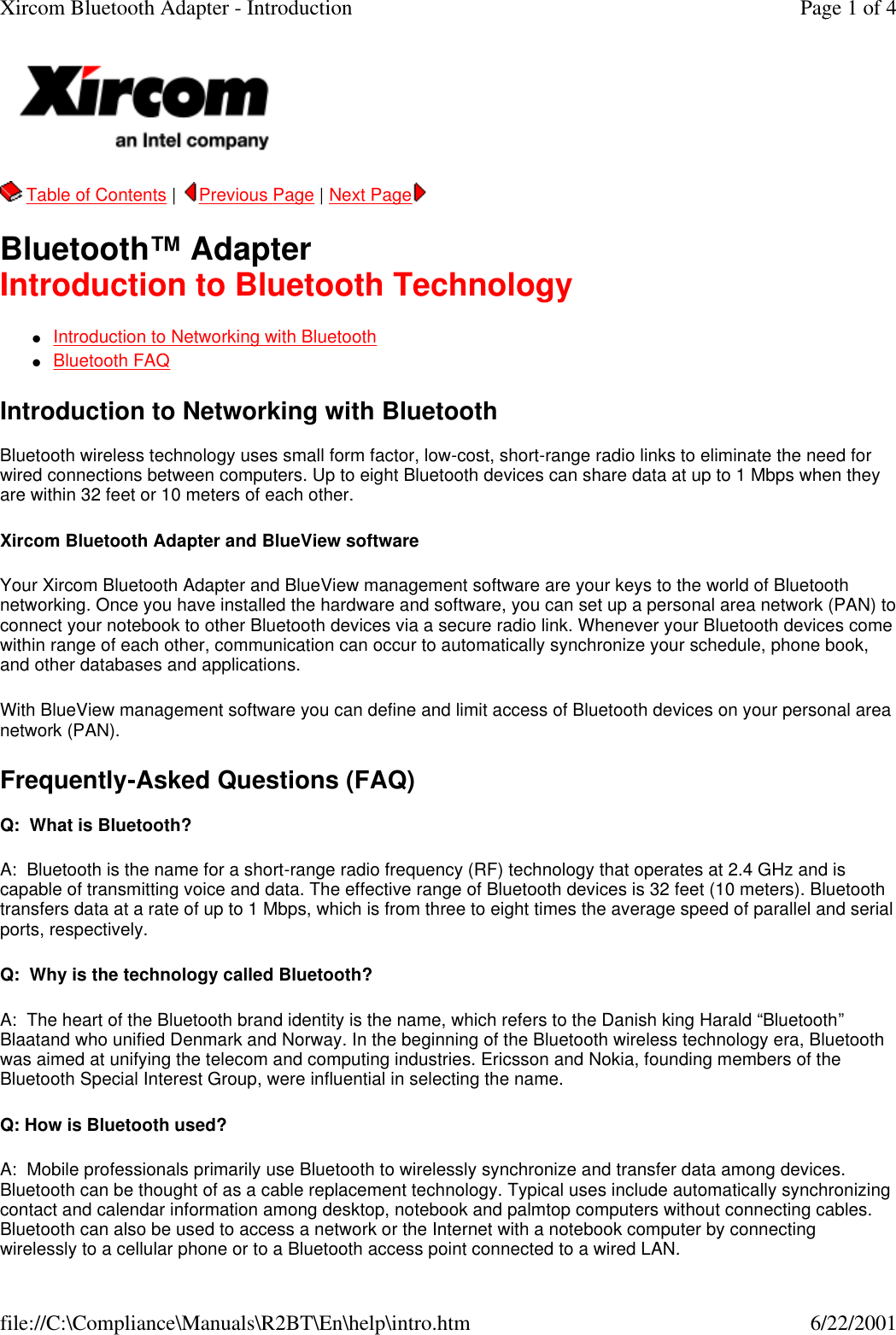   Table of Contents |  Previous Page | Next Page   Bluetooth&trade; Adapter Introduction to Bluetooth Technology lIntroduction to Networking with Bluetooth  lBluetooth FAQ  Introduction to Networking with Bluetooth  Bluetooth wireless technology uses small form factor, low-cost, short-range radio links to eliminate the need for wired connections between computers. Up to eight Bluetooth devices can share data at up to 1 Mbps when they are within 32 feet or 10 meters of each other. Xircom Bluetooth Adapter and BlueView software  Your Xircom Bluetooth Adapter and BlueView management software are your keys to the world of Bluetooth networking. Once you have installed the hardware and software, you can set up a personal area network (PAN) to connect your notebook to other Bluetooth devices via a secure radio link. Whenever your Bluetooth devices come within range of each other, communication can occur to automatically synchronize your schedule, phone book, and other databases and applications. With BlueView management software you can define and limit access of Bluetooth devices on your personal area network (PAN). Frequently-Asked Questions (FAQ)  Q:  What is Bluetooth? A:  Bluetooth is the name for a short-range radio frequency (RF) technology that operates at 2.4 GHz and is capable of transmitting voice and data. The effective range of Bluetooth devices is 32 feet (10 meters). Bluetooth transfers data at a rate of up to 1 Mbps, which is from three to eight times the average speed of parallel and serial ports, respectively.   Q:  Why is the technology called Bluetooth? A:  The heart of the Bluetooth brand identity is the name, which refers to the Danish king Harald &ldquo;Bluetooth&rdquo; Blaatand who unified Denmark and Norway. In the beginning of the Bluetooth wireless technology era, Bluetooth was aimed at unifying the telecom and computing industries. Ericsson and Nokia, founding members of the Bluetooth Special Interest Group, were influential in selecting the name. Q: How is Bluetooth used? A:  Mobile professionals primarily use Bluetooth to wirelessly synchronize and transfer data among devices. Bluetooth can be thought of as a cable replacement technology. Typical uses include automatically synchronizing contact and calendar information among desktop, notebook and palmtop computers without connecting cables. Bluetooth can also be used to access a network or the Internet with a notebook computer by connecting wirelessly to a cellular phone or to a Bluetooth access point connected to a wired LAN. Page 1 of 4Xircom Bluetooth Adapter - Introduction6/22/2001file://C:\Compliance\Manuals\R2BT\En\help\intro.htm
