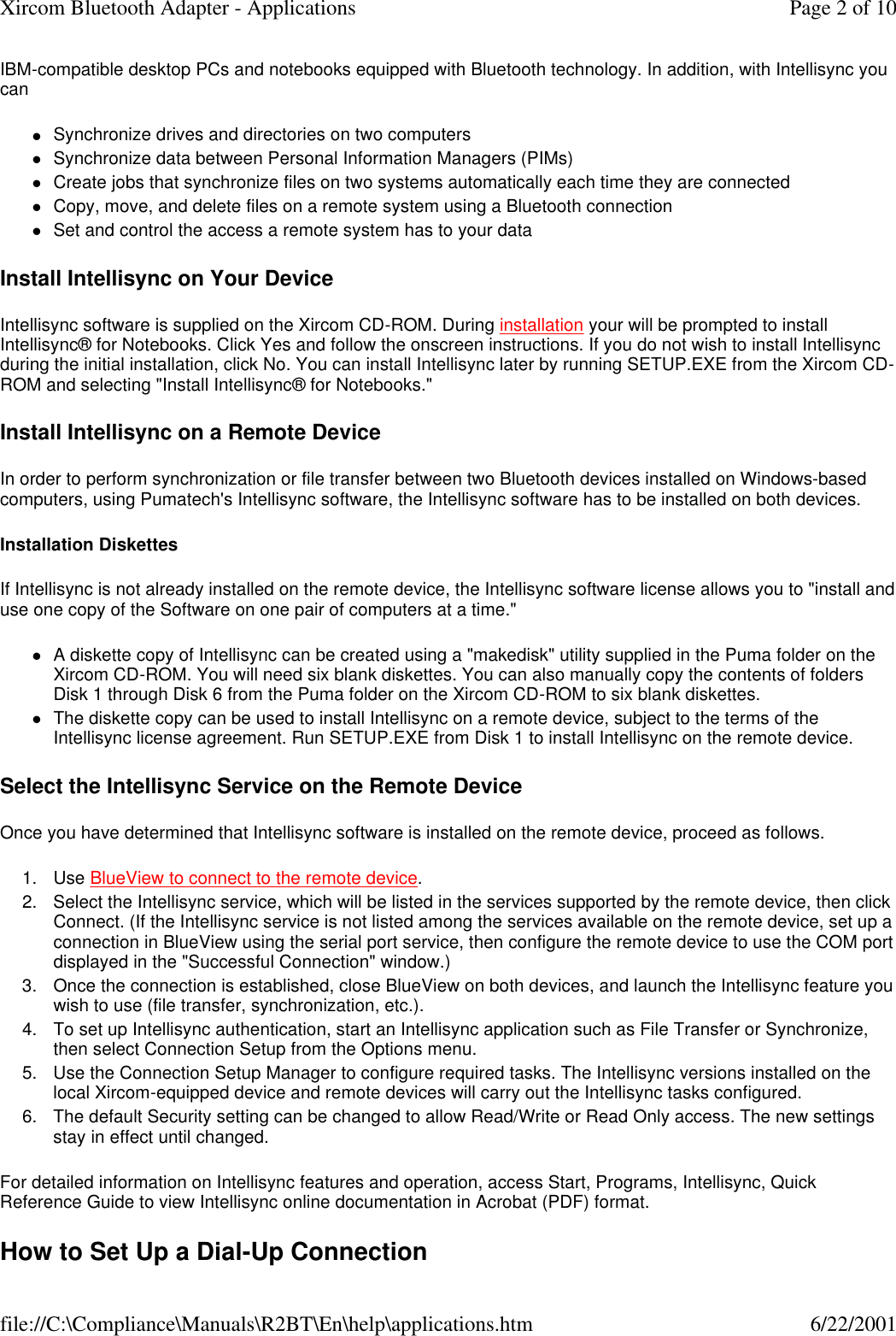 IBM-compatible desktop PCs and notebooks equipped with Bluetooth technology. In addition, with Intellisync you can lSynchronize drives and directories on two computers  lSynchronize data between Personal Information Managers (PIMs)  lCreate jobs that synchronize files on two systems automatically each time they are connected  lCopy, move, and delete files on a remote system using a Bluetooth connection  lSet and control the access a remote system has to your data  Install Intellisync on Your Device Intellisync software is supplied on the Xircom CD-ROM. During installation your will be prompted to install Intellisync&reg; for Notebooks. Click Yes and follow the onscreen instructions. If you do not wish to install Intellisync during the initial installation, click No. You can install Intellisync later by running SETUP.EXE from the Xircom CD-ROM and selecting "Install Intellisync&reg; for Notebooks." Install Intellisync on a Remote Device In order to perform synchronization or file transfer between two Bluetooth devices installed on Windows-based computers, using Pumatech's Intellisync software, the Intellisync software has to be installed on both devices. Installation Diskettes If Intellisync is not already installed on the remote device, the Intellisync software license allows you to "install and use one copy of the Software on one pair of computers at a time." lA diskette copy of Intellisync can be created using a "makedisk" utility supplied in the Puma folder on the Xircom CD-ROM. You will need six blank diskettes. You can also manually copy the contents of folders Disk 1 through Disk 6 from the Puma folder on the Xircom CD-ROM to six blank diskettes.  lThe diskette copy can be used to install Intellisync on a remote device, subject to the terms of the Intellisync license agreement. Run SETUP.EXE from Disk 1 to install Intellisync on the remote device.  Select the Intellisync Service on the Remote Device Once you have determined that Intellisync software is installed on the remote device, proceed as follows. 1. Use BlueView to connect to the remote device.  2. Select the Intellisync service, which will be listed in the services supported by the remote device, then click Connect. (If the Intellisync service is not listed among the services available on the remote device, set up a connection in BlueView using the serial port service, then configure the remote device to use the COM port displayed in the "Successful Connection" window.)  3.Once the connection is established, close BlueView on both devices, and launch the Intellisync feature you wish to use (file transfer, synchronization, etc.).  4. To set up Intellisync authentication, start an Intellisync application such as File Transfer or Synchronize, then select Connection Setup from the Options menu.  5. Use the Connection Setup Manager to configure required tasks. The Intellisync versions installed on the local Xircom-equipped device and remote devices will carry out the Intellisync tasks configured.  6. The default Security setting can be changed to allow Read/Write or Read Only access. The new settings stay in effect until changed.  For detailed information on Intellisync features and operation, access Start, Programs, Intellisync, Quick Reference Guide to view Intellisync online documentation in Acrobat (PDF) format. How to Set Up a Dial-Up Connection Page 2 of 10Xircom Bluetooth Adapter - Applications6/22/2001file://C:\Compliance\Manuals\R2BT\En\help\applications.htm
