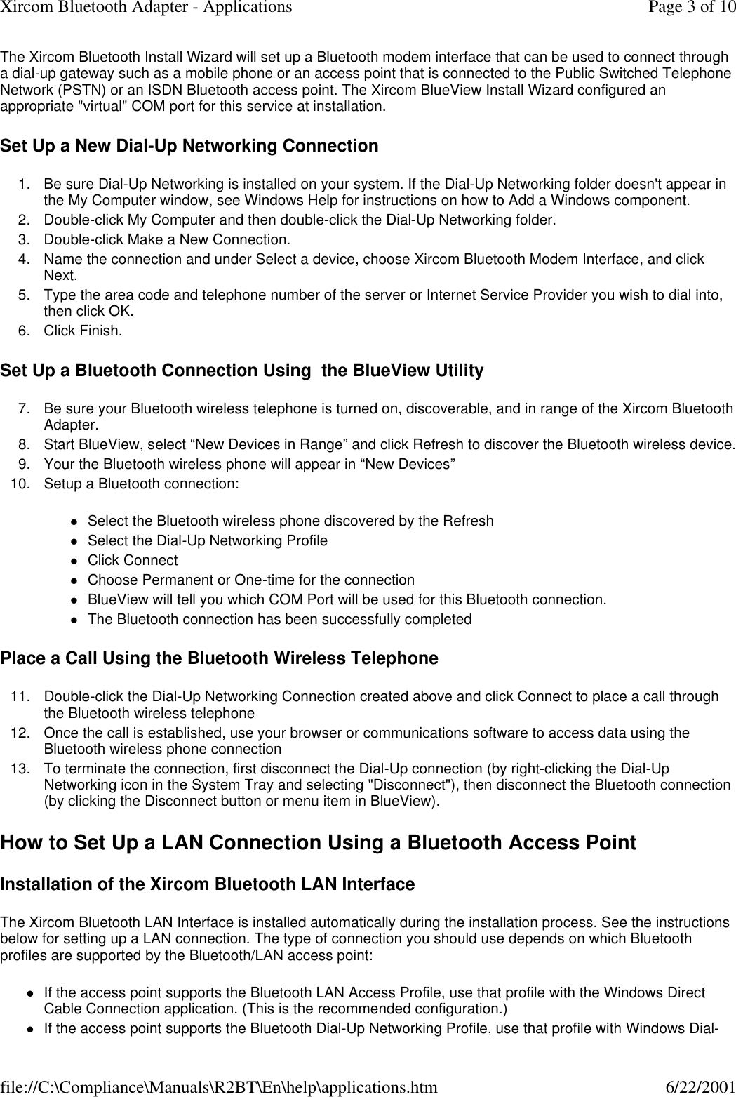 The Xircom Bluetooth Install Wizard will set up a Bluetooth modem interface that can be used to connect through a dial-up gateway such as a mobile phone or an access point that is connected to the Public Switched Telephone Network (PSTN) or an ISDN Bluetooth access point. The Xircom BlueView Install Wizard configured an appropriate "virtual" COM port for this service at installation. Set Up a New Dial-Up Networking Connection 1. Be sure Dial-Up Networking is installed on your system. If the Dial-Up Networking folder doesn't appear in the My Computer window, see Windows Help for instructions on how to Add a Windows component.  2. Double-click My Computer and then double-click the Dial-Up Networking folder.  3. Double-click Make a New Connection.  4. Name the connection and under Select a device, choose Xircom Bluetooth Modem Interface, and click Next.  5. Type the area code and telephone number of the server or Internet Service Provider you wish to dial into, then click OK.  6. Click Finish.  Set Up a Bluetooth Connection Using  the BlueView Utility 7.Be sure your Bluetooth wireless telephone is turned on, discoverable, and in range of the Xircom Bluetooth Adapter.  8. Start BlueView, select &ldquo;New Devices in Range&rdquo; and click Refresh to discover the Bluetooth wireless device. 9. Your the Bluetooth wireless phone will appear in &ldquo;New Devices&rdquo;  10. Setup a Bluetooth connection:  lSelect the Bluetooth wireless phone discovered by the Refresh  lSelect the Dial-Up Networking Profile  lClick Connect  lChoose Permanent or One-time for the connection  lBlueView will tell you which COM Port will be used for this Bluetooth connection.  lThe Bluetooth connection has been successfully completed  Place a Call Using the Bluetooth Wireless Telephone 11. Double-click the Dial-Up Networking Connection created above and click Connect to place a call through the Bluetooth wireless telephone  12. Once the call is established, use your browser or communications software to access data using the Bluetooth wireless phone connection  13. To terminate the connection, first disconnect the Dial-Up connection (by right-clicking the Dial-Up Networking icon in the System Tray and selecting "Disconnect"), then disconnect the Bluetooth connection (by clicking the Disconnect button or menu item in BlueView).  How to Set Up a LAN Connection Using a Bluetooth Access Point Installation of the Xircom Bluetooth LAN Interface The Xircom Bluetooth LAN Interface is installed automatically during the installation process. See the instructions below for setting up a LAN connection. The type of connection you should use depends on which Bluetooth profiles are supported by the Bluetooth/LAN access point: lIf the access point supports the Bluetooth LAN Access Profile, use that profile with the Windows Direct Cable Connection application. (This is the recommended configuration.)  lIf the access point supports the Bluetooth Dial-Up Networking Profile, use that profile with Windows Dial-Page 3 of 10Xircom Bluetooth Adapter - Applications6/22/2001file://C:\Compliance\Manuals\R2BT\En\help\applications.htm