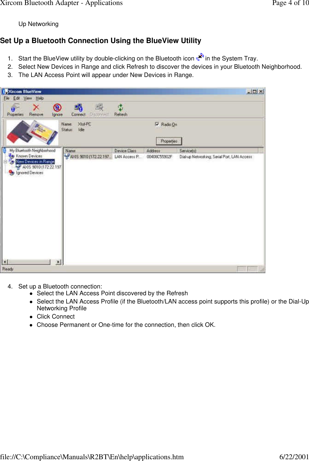 Up Networking  Set Up a Bluetooth Connection Using the BlueView Utility 1. Start the BlueView utility by double-clicking on the Bluetooth icon   in the System Tray.  2. Select New Devices in Range and click Refresh to discover the devices in your Bluetooth Neighborhood.  3. The LAN Access Point will appear under New Devices in Range.   4. Set up a Bluetooth connection: lSelect the LAN Access Point discovered by the Refresh  lSelect the LAN Access Profile (if the Bluetooth/LAN access point supports this profile) or the Dial-Up Networking Profile  lClick Connect  lChoose Permanent or One-time for the connection, then click OK.  Page 4 of 10Xircom Bluetooth Adapter - Applications6/22/2001file://C:\Compliance\Manuals\R2BT\En\help\applications.htm