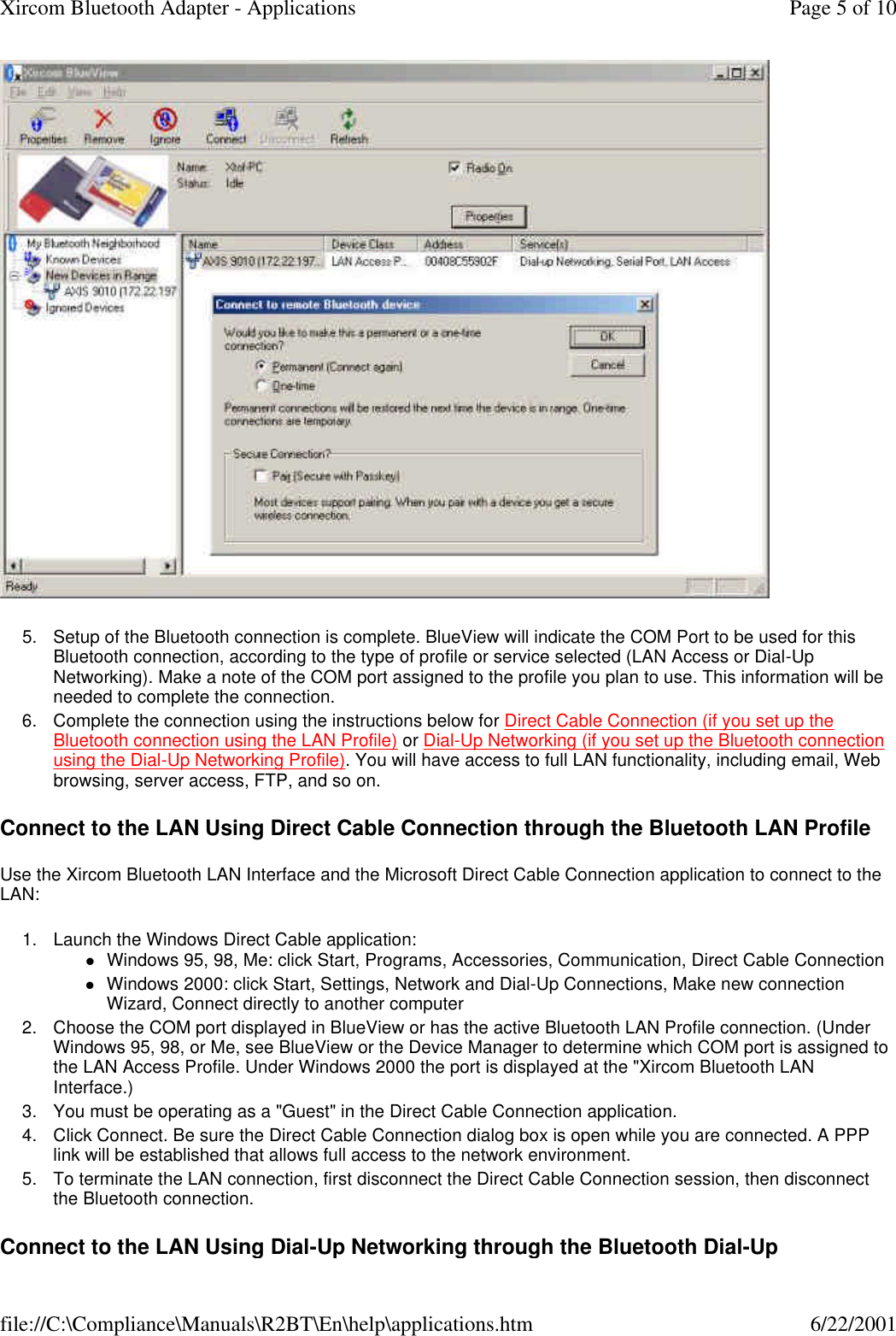  5. Setup of the Bluetooth connection is complete. BlueView will indicate the COM Port to be used for this Bluetooth connection, according to the type of profile or service selected (LAN Access or Dial-Up Networking). Make a note of the COM port assigned to the profile you plan to use. This information will be needed to complete the connection.  6. Complete the connection using the instructions below for Direct Cable Connection (if you set up the Bluetooth connection using the LAN Profile) or Dial-Up Networking (if you set up the Bluetooth connection using the Dial-Up Networking Profile). You will have access to full LAN functionality, including email, Web browsing, server access, FTP, and so on.  Connect to the LAN Using Direct Cable Connection through the Bluetooth LAN Profile Use the Xircom Bluetooth LAN Interface and the Microsoft Direct Cable Connection application to connect to the LAN: 1. Launch the Windows Direct Cable application: lWindows 95, 98, Me: click Start, Programs, Accessories, Communication, Direct Cable Connection  lWindows 2000: click Start, Settings, Network and Dial-Up Connections, Make new connection Wizard, Connect directly to another computer  2. Choose the COM port displayed in BlueView or has the active Bluetooth LAN Profile connection. (Under Windows 95, 98, or Me, see BlueView or the Device Manager to determine which COM port is assigned to the LAN Access Profile. Under Windows 2000 the port is displayed at the "Xircom Bluetooth LAN Interface.)  3. You must be operating as a "Guest" in the Direct Cable Connection application.  4. Click Connect. Be sure the Direct Cable Connection dialog box is open while you are connected. A PPP link will be established that allows full access to the network environment.  5. To terminate the LAN connection, first disconnect the Direct Cable Connection session, then disconnect the Bluetooth connection.  Connect to the LAN Using Dial-Up Networking through the Bluetooth Dial-Up Page 5 of 10Xircom Bluetooth Adapter - Applications6/22/2001file://C:\Compliance\Manuals\R2BT\En\help\applications.htm