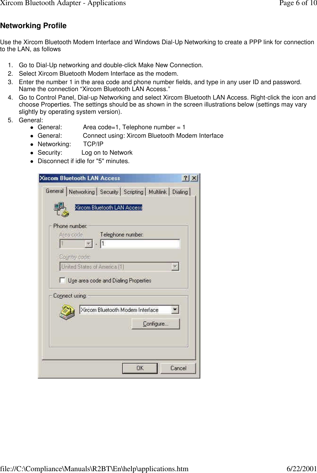 Networking Profile Use the Xircom Bluetooth Modem Interface and Windows Dial-Up Networking to create a PPP link for connection to the LAN, as follows 1. Go to Dial-Up networking and double-click Make New Connection.  2. Select Xircom Bluetooth Modem Interface as the modem.  3. Enter the number 1 in the area code and phone number fields, and type in any user ID and password. Name the connection &ldquo;Xircom Bluetooth LAN Access.&rdquo;  4. Go to Control Panel, Dial-up Networking and select Xircom Bluetooth LAN Access. Right-click the icon and choose Properties. The settings should be as shown in the screen illustrations below (settings may vary slightly by operating system version).  5. General: lGeneral:            Area code=1, Telephone number = 1  lGeneral:            Connect using: Xircom Bluetooth Modem Interface  lNetworking:       TCP/IP  lSecurity:           Log on to Network  lDisconnect if idle for "5" minutes.    Page 6 of 10Xircom Bluetooth Adapter - Applications6/22/2001file://C:\Compliance\Manuals\R2BT\En\help\applications.htm