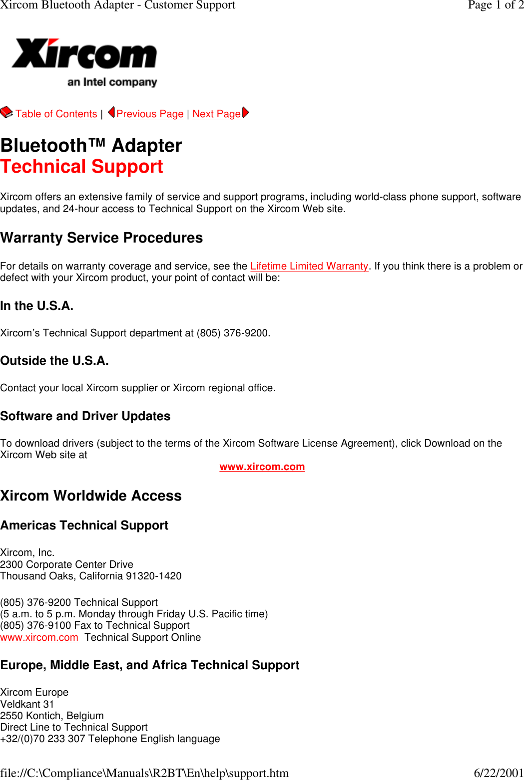   Table of Contents |  Previous Page | Next Page   Bluetooth&trade; Adapter Technical Support Xircom offers an extensive family of service and support programs, including world-class phone support, software updates, and 24-hour access to Technical Support on the Xircom Web site. Warranty Service Procedures For details on warranty coverage and service, see the Lifetime Limited Warranty. If you think there is a problem or defect with your Xircom product, your point of contact will be:  In the U.S.A. Xircom&rsquo;s Technical Support department at (805) 376-9200. Outside the U.S.A. Contact your local Xircom supplier or Xircom regional office. Software and Driver Updates To download drivers (subject to the terms of the Xircom Software License Agreement), click Download on the Xircom Web site at www.xircom.com Xircom Worldwide Access Americas Technical Support Xircom, Inc. 2300 Corporate Center Drive Thousand Oaks, California 91320-1420 (805) 376-9200 Technical Support   (5 a.m. to 5 p.m. Monday through Friday U.S. Pacific time) (805) 376-9100 Fax to Technical Support www.xircom.com  Technical Support Online  Europe, Middle East, and Africa Technical Support Xircom Europe Veldkant 31 2550 Kontich, Belgium Direct Line to Technical Support +32/(0)70 233 307 Telephone English language Page 1 of 2Xircom Bluetooth Adapter - Customer Support6/22/2001file://C:\Compliance\Manuals\R2BT\En\help\support.htm