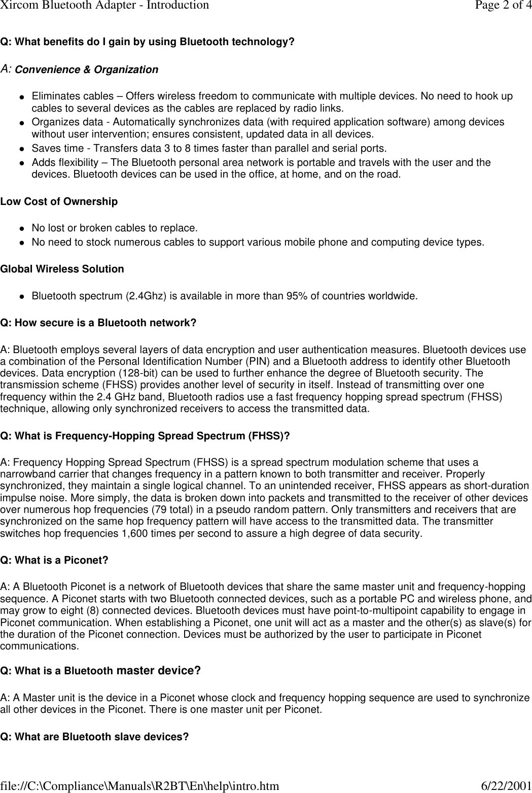 Q: What benefits do I gain by using Bluetooth technology? A: Convenience &amp; Organization lEliminates cables &ndash; Offers wireless freedom to communicate with multiple devices. No need to hook up cables to several devices as the cables are replaced by radio links.  lOrganizes data - Automatically synchronizes data (with required application software) among devices without user intervention; ensures consistent, updated data in all devices.  lSaves time - Transfers data 3 to 8 times faster than parallel and serial ports.  lAdds flexibility &ndash; The Bluetooth personal area network is portable and travels with the user and the devices. Bluetooth devices can be used in the office, at home, and on the road.  Low Cost of Ownership lNo lost or broken cables to replace.  lNo need to stock numerous cables to support various mobile phone and computing device types.  Global Wireless Solution  lBluetooth spectrum (2.4Ghz) is available in more than 95% of countries worldwide.  Q: How secure is a Bluetooth network? A: Bluetooth employs several layers of data encryption and user authentication measures. Bluetooth devices use a combination of the Personal Identification Number (PIN) and a Bluetooth address to identify other Bluetooth devices. Data encryption (128-bit) can be used to further enhance the degree of Bluetooth security. The transmission scheme (FHSS) provides another level of security in itself. Instead of transmitting over one frequency within the 2.4 GHz band, Bluetooth radios use a fast frequency hopping spread spectrum (FHSS) technique, allowing only synchronized receivers to access the transmitted data. Q: What is Frequency-Hopping Spread Spectrum (FHSS)? A: Frequency Hopping Spread Spectrum (FHSS) is a spread spectrum modulation scheme that uses a narrowband carrier that changes frequency in a pattern known to both transmitter and receiver. Properly synchronized, they maintain a single logical channel. To an unintended receiver, FHSS appears as short-duration impulse noise. More simply, the data is broken down into packets and transmitted to the receiver of other devices over numerous hop frequencies (79 total) in a pseudo random pattern. Only transmitters and receivers that are synchronized on the same hop frequency pattern will have access to the transmitted data. The transmitter switches hop frequencies 1,600 times per second to assure a high degree of data security. Q: What is a Piconet? A: A Bluetooth Piconet is a network of Bluetooth devices that share the same master unit and frequency-hopping sequence. A Piconet starts with two Bluetooth connected devices, such as a portable PC and wireless phone, and may grow to eight (8) connected devices. Bluetooth devices must have point-to-multipoint capability to engage in Piconet communication. When establishing a Piconet, one unit will act as a master and the other(s) as slave(s) for the duration of the Piconet connection. Devices must be authorized by the user to participate in Piconet communications.  Q: What is a Bluetooth master device? A: A Master unit is the device in a Piconet whose clock and frequency hopping sequence are used to synchronize all other devices in the Piconet. There is one master unit per Piconet. Q: What are Bluetooth slave devices? Page 2 of 4Xircom Bluetooth Adapter - Introduction6/22/2001file://C:\Compliance\Manuals\R2BT\En\help\intro.htm